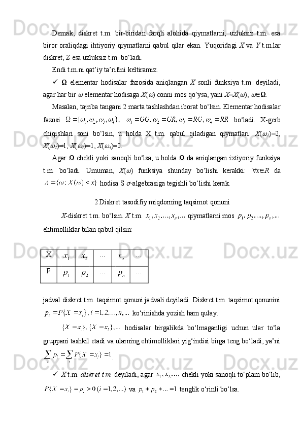 Demak,   diskret   t.m.   bir-biridan   farqli   alohida   qiymatlarni,   uzluksiz   t.m.   esa
biror  oraliqdagi   ihtiyoriy qiymatlarni  qabul   qilar   ekan.  Yuqoridagi   X   va   Y   t.m.lar
diskret,  Z  esa uzluksiz t.m. bo‘ladi.
Endi t.m.ni qat’iy ta’rifini keltiramiz. 
    elementar   hodisalar   fazosida   aniqlangan   X   sonli   funksiya   t.m.   deyiladi,
agar har bir   elementar hodisaga  X (	 ) conni mos qo‘ysa, yani  X = X (	 ), 	  .
Masalan, tajriba tangani 2 marta tashlashdan iborat bo‘lsin. Elementar hodisalar
fazosi     bo‘ladi.   X-gerb
chiqishlari   soni   bo‘lsin,   u   holda   X   t.m.   qabul   qiladigan   qiymatlari:   X (	
1 )=2,
X (	
2 )=1,  X (	
3 )=1,  X (	
4 )=0. 
Agar      chekli yoki sanoqli bo‘lsa, u holda      da aniqlangan ixtiyoriy funksiya
t.m.   bo‘ladi.   Umuman,   X (	
 )   funksiya   shunday   bo‘lishi   kerakki:    x  R   da
 hodisa S 
 - algebrasiga tegishli bo‘lishi kerak.
2 Diskret tasodifiy miqdorning taqsimot qonuni
X -diskret t.m. bo‘lsin.  X  t.m.   qiymatlarni mos 
ehtimolliklar bilan qabul qilsin: 
X … …
P … …
jadval diskret t.m. taqsimot qonuni jadvali deyiladi. Diskret t.m. taqsimot qonunini
 ko‘rinishda yozish ham qulay.
  hodisalar   birgalikda   bo‘lmaganligi   uchun   ular   to‘la
gruppani tashkil etadi va ularning ehtimolliklari yig‘indisi birga teng bo‘ladi, ya’ni
.
 X  t.m.  diskret t.m.  deyiladi, agar   chekli yoki sanoqli to‘plam bo‘lib,
 va   tenglik o‘rinli bo‘lsa.