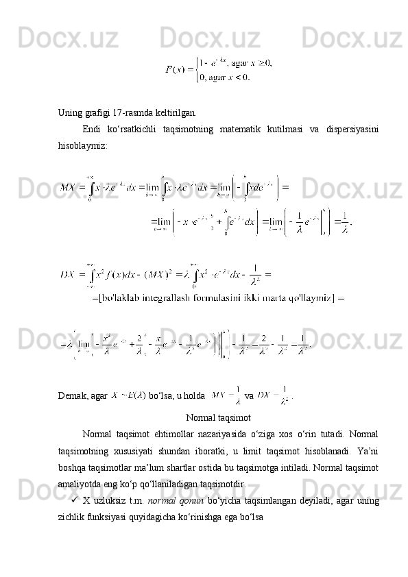Uning grafigi 17-rasmda keltirilgan.
Endi   ko‘rsatkichli   taqsimotning   matematik   kutilmasi   va   dispersiyasini
hisoblaymiz:
Demak, agar   bo‘lsa, u holda    va  .
Normal taqsimot
Normal   taqsimot   ehtimollar   nazariyasida   o‘ziga   xos   o‘rin   tutadi.   Normal
taqsimotning   xususiyati   shundan   iboratki,   u   limit   taqsimot   hisoblanadi.   Ya’ni
boshqa taqsimotlar ma’lum shartlar ostida bu taqsimotga intiladi. Normal taqsimot
amaliyotda eng ko‘p qo‘llaniladigan taqsimotdir. 
 X   uzluksiz   t.m.   normal   qonun   bo‘yicha   taqsimlangan   deyiladi,   agar   uning
zichlik funksiyasi quyidagicha ko‘rinishga ega bo‘lsa