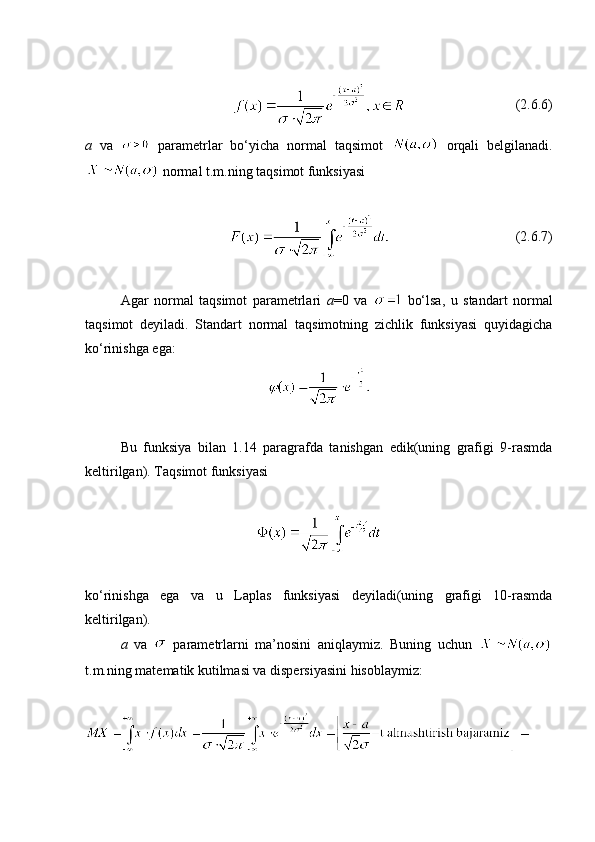                                (2.6.6)
a   va     parametrlar   bo‘yicha   normal   taqsimot     orqali   belgilanadi.
 normal t.m.ning taqsimot funksiyasi
                                     (2. 6 .7)
Agar   normal   taqsimot   parametrlari   a =0   va     bo‘lsa,   u   standart   normal
taqsimot   deyiladi.   Standart   normal   taqsimotning   zichlik   funksiyasi   quyidagicha
ko‘rinishga ega:
 
Bu   funksiya   bilan   1.14   paragrafda   tanishgan   edik(uning   grafigi   9-rasmda
keltirilgan). Taqsimot funksiyasi 
ko‘rinishga   ega   va   u   Laplas   funksiyasi   deyiladi(uning   grafigi   10-rasmda
keltirilgan).
a   va     parametrlarni   ma’nosini   aniqlaymiz.   Buning   uchun  
t.m.ning matematik kutilmasi va dispersiyasini hisoblaymiz:  