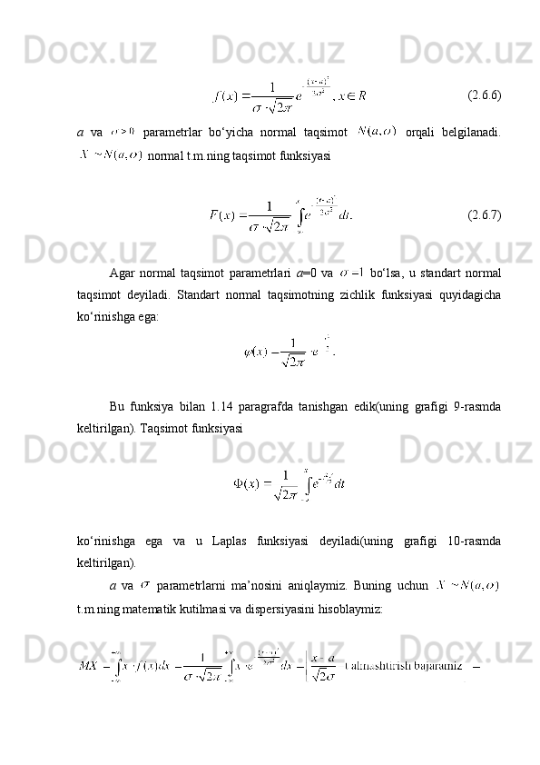 (2.6.6)
a   va     parametrlar   bo‘yicha   normal   taqsimot     orqali   belgilanadi.
 normal t.m.ning taqsimot funksiyasi
                                     (2. 6 .7)
Agar   normal   taqsimot   parametrlari   a =0   va     bo‘lsa,   u   standart   normal
taqsimot   deyiladi.   Standart   normal   taqsimotning   zichlik   funksiyasi   quyidagicha
ko‘rinishga ega:
 
Bu   funksiya   bilan   1.14   paragrafda   tanishgan   edik(uning   grafigi   9-rasmda
keltirilgan). Taqsimot funksiyasi 
ko‘rinishga   ega   va   u   Laplas   funksiyasi   deyiladi(uning   grafigi   10-rasmda
keltirilgan).
a   va     parametrlarni   ma’nosini   aniqlaymiz.   Buning   uchun  
t.m.ning matematik kutilmasi va dispersiyasini hisoblaymiz: