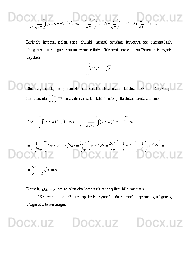 Birinchi   integral   nolga   teng,   chunki   integral   ostidagi   funksiya   toq,   integrallash
chegarasi  esa  nolga nisbatan  simmetrikdir. Ikkinchi integral esa Puasson  integrali
deyiladi, 
.
Shunday   qilib,   a   parametr   matematik   kutilmani   bildirar   ekan.   Dispersiya
hisoblashda  almashtirish va bo‘laklab integrallashdan foydalanamiz:
.
Demak,   va   o‘rtacha kvadratik tarqoqlikni bildirar ekan. 
18-rasmda   a   va     larning   turli   qiymatlarida   normal   taqsimot   grafigining
o‘zgarishi tasvirlangan: