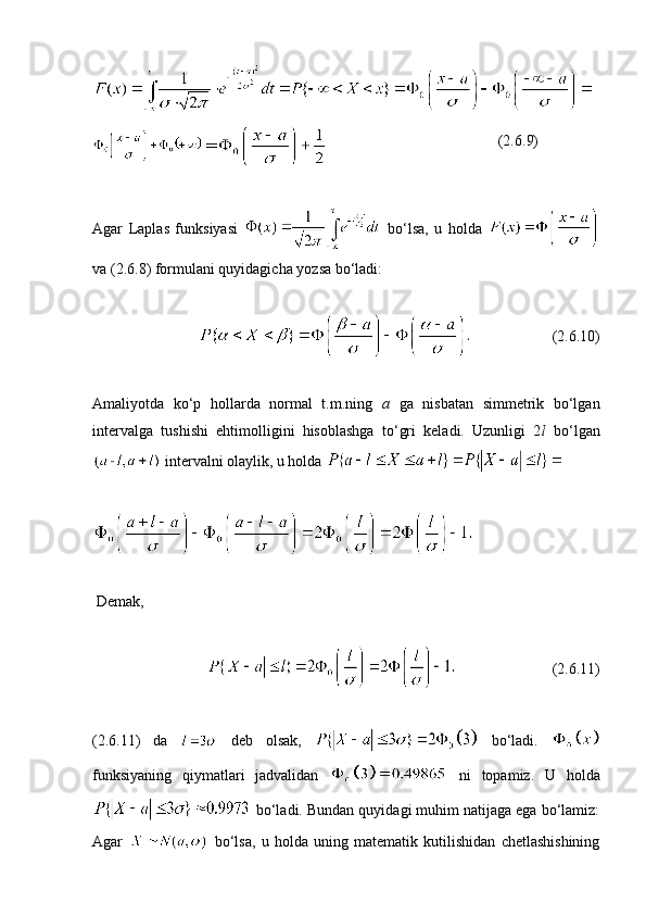                                               (2. 6 .9)
Agar   Laplas   funksiyasi     bo‘lsa,   u   holda  
va (2. 6 .8) formulani quyidagicha yozsa bo‘ladi:
                      (2. 6 .10)
Amaliyotda   ko‘p   hollarda   normal   t.m.ning   a   ga   nisbatan   simmetrik   bo‘lgan
intervalga   tushishi   ehtimolligini   hisoblashga   to‘gri   keladi.   Uzunligi   2 l   bo‘lgan
 intervalni olaylik, u holda 
  Demak,  
                          (2. 6 .11)
(2.6.11)   da     deb   olsak,     bo‘ladi.  
funksiyaning   qiymatlari   jadvalidan     ni   topamiz.   U   holda
 bo‘ladi. Bundan quyidagi muhim natijaga ega bo‘lamiz:
Agar     bo‘lsa,   u   holda   uning   matematik   kutilishidan   chetlashishining 