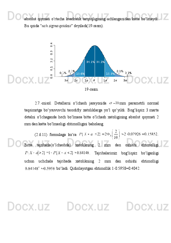 absolut   qiymati   o‘rtacha   kvadratik   tarqoqligining   uchlanganidan   katta   bo‘lmaydi.
Bu qoida “ uch sigma qoidasi ” deyiladi(19-rasm). 
19-rasm.
2.7.-misol.   Detallarni   o‘lchash   jarayonida   mm   parametrli   normal
taqsimotga   bo‘ysuvuvchi   tasodifiy   xatoliklarga   yo‘l   qo‘yildi.   Bog‘liqsiz   3   marta
detalni   o‘lchaganda   hech   bo‘lmasa   bitta   o‘lchash   xatoligining   absolut   quymati   2
mm dan katta bo‘lmasligi ehtimolligini baholang. 
(2. 6 .11)   formulaga   ko‘ra  
Bitta   tajribada(o‘lchashda)   xatolikning   2   mm   dan   oshishi   ehtimolligi
.   Tajribalarimiz   bog‘liqsiz   bo‘lganligi
uchun   uchchala   tajribada   xatolikning   2   mm   dan   oshishi   ehtimolligi
 bo‘ladi. Qidirilayotgan ehtimollik 1-0.5958=0.4042.  