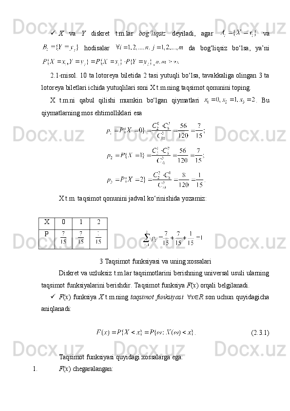  X   va   Y   diskret   t.m.lar   bog‘liqsiz   deyiladi,   agar     va
  hodisalar     da   bog‘liqsiz   bo‘lsa,   ya’ni
,
2.1-misol. 10 ta lotoreya biletida 2 tasi yutuqli bo‘lsa, tavakkaliga olingan 3 ta
lotoreya biletlari ichida yutuqlilari soni X t.m.ning taqsimot qonunini toping.
X   t.m.ni   qabul   qilishi   mumkin   bo‘lgan   qiymatlari   .   Bu
qiymatlarning mos ehtimolliklari esa
.
X t.m. taqsimot qonunini jadval ko‘rinishida yozamiz:
                  
3 Taqsimot funksiyasi va uning xossalari
Diskret va uzluksiz t.m.lar taqsimotlarini berishning universal usuli ularning
taqsimot funksiyalarini berishdir. Taqsimot funksiya  F ( x ) orqali belgilanadi. 
 F ( x ) funksiya   X   t.m.ning   taqsimot funksiyasi    x  R   son uchun quyidagicha
aniqlanadi:
.                                 (2.3.1)
Taqsimot funksiyasi quyidagi xossalarga ega:
1. F ( x ) chegaralangan:X 0 1 2
P 