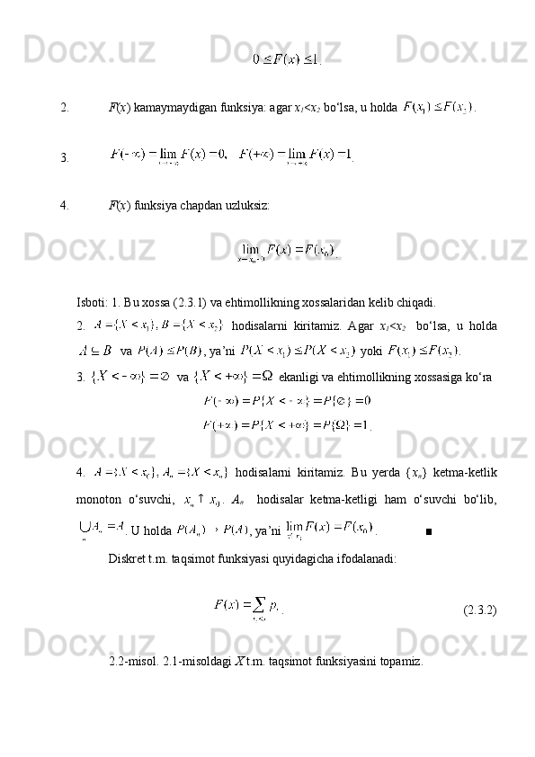 .
2. F ( x ) kamaymaydigan funksiya: agar  x
1 < x
2   bo‘lsa, u holda  .
3. .
4. F ( x ) funksiya chapdan uzluksiz:
.
Isboti: 1. Bu xossa (2.3.1) va ehtimollikning xossalaridan kelib chiqadi. 
2.     hodisalarni   kiritamiz.   Agar   x
1 < x
2     bo‘lsa,   u   holda
  va  , ya’ni   yoki  .
3.   va   ekanligi va ehtimollikning xossasiga ko‘ra 
.
4.     hodisalarni   kiritamiz.   Bu   yerda   { x
n }   ketma-ketlik
monoton   o‘suvchi,   .   A
n     hodisalar   ketma-ketligi   ham   o‘suvchi   bo‘lib,
. U holda  , ya’ni  .               ■
Diskret t.m. taqsimot funksiyasi quyidagicha ifodalanadi:
.                                                         (2.3.2)
2.2-misol. 2.1-misoldagi  X  t.m. taqsimot funksiyasini topamiz.  