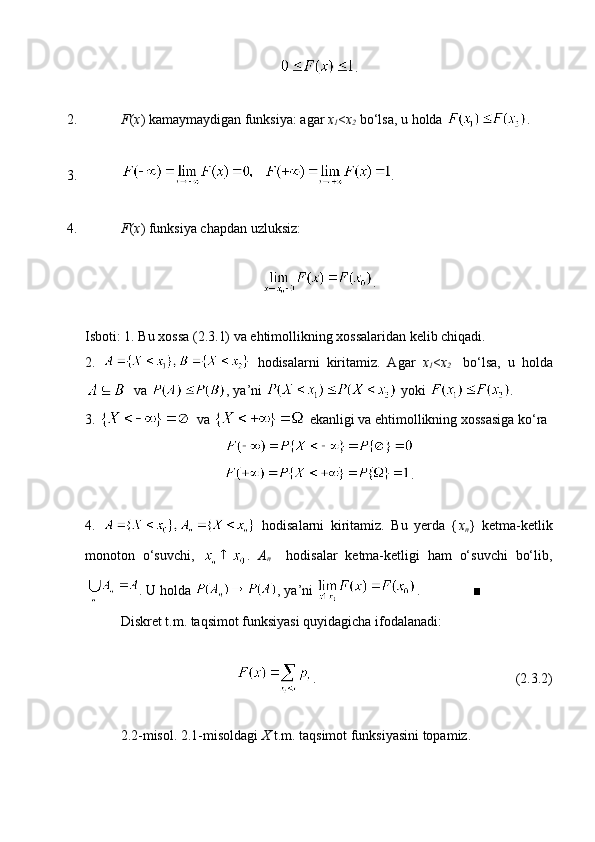 .
2. F ( x ) kamaymaydigan funksiya: agar  x
1 < x
2   bo‘lsa, u holda  .
3. .
4. F ( x ) funksiya chapdan uzluksiz:
.
Isboti: 1. Bu xossa (2.3.1) va ehtimollikning xossalaridan kelib chiqadi. 
2.     hodisalarni   kiritamiz.   Agar   x
1 < x
2     bo‘lsa,   u   holda
  va  , ya’ni   yoki  .
3.   va   ekanligi va ehtimollikning xossasiga ko‘ra 
.
4.     hodisalarni   kiritamiz.   Bu   yerda   { x
n }   ketma-ketlik
monoton   o‘suvchi,   .   A
n     hodisalar   ketma-ketligi   ham   o‘suvchi   bo‘lib,
. U holda  , ya’ni  .               ■
Diskret t.m. taqsimot funksiyasi quyidagicha ifodalanadi:
.                                                         (2.3.2)
2.2-misol. 2.1-misoldagi  X  t.m. taqsimot funksiyasini topamiz.