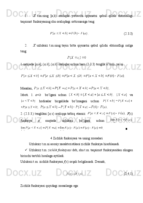 1. X   t.m.ning   [a,b)   oraliqda   yotuvchi   qiymatni   qabul   qilish   ehtimolligi
taqsimot funksiyaning shu oraliqdagi orttirmasiga teng:
.                                          (2.3.3)
2. X   uzluksiz   t . m . ning   tayin   bitta   qiymatni   qabul   qilishi   ehtimolligi   nolga
teng :
1-natijada [ a,b ], ( a,b ], ( a,b ) oraliqlar uchun ham (2.3.3) tenglik o‘rinli, ya’ni
.
Masalan,  . 
Isboti.   1.   a<b     bo‘lgani   uchun   .     va
  hodisalar   birgalikda   bo‘lmagani   uchun  
.  .
2. (2.3.3.) tenglikni [ a,x ) oraliqqa tatbiq etamiz:   .   F ( x )
funksiya   a   nuqtada   uzluksiz   bo‘lgani   uchun  
.                          ■
4 Zichlik funksiyasi va uning xossalari
Uzluksiz t.m.ni asosiy xarakteristikasi zichlik funksiya hisoblanadi.
 Uzluksiz t.m.  zichlik funksiyasi  deb, shu t.m. taqsimot funksiyasidan olingan
birinchi tartibli hosilaga aytiladi.
Uzluksiz t.m. zichlik funksiyasi  f ( x ) orqali belgilanadi. Demak, 
.                                                (2.4.1)
Zichlik funksiyasi quyidagi xossalarga ega: 