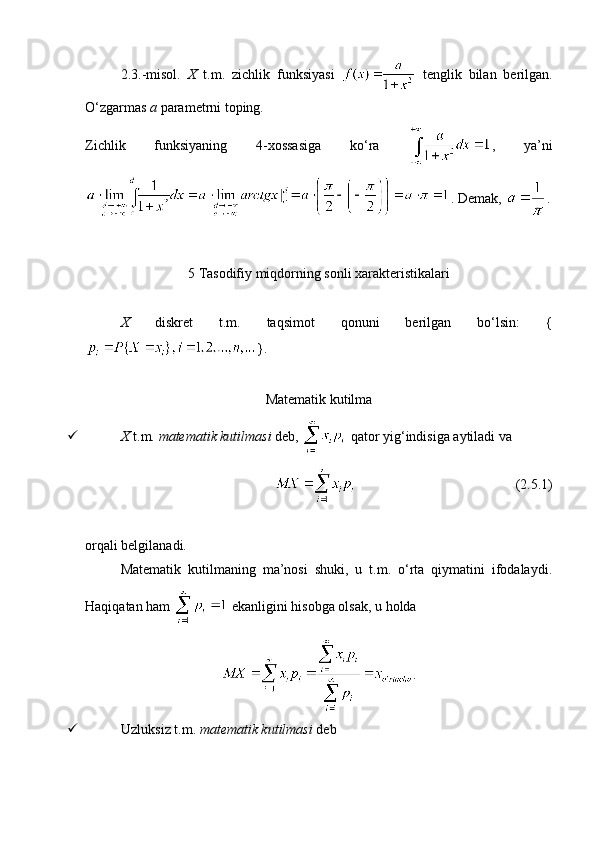 2.3.-misol.   X   t.m.   zichlik   funksiyasi     tenglik   bilan   berilgan.
O‘zgarmas  a  parametrni toping.
Zichlik   funksiyaning   4-xossasiga   ko‘ra   ,   ya’ni
. Demak,  .
5 Tasodifiy miqdorning sonli xarakteristikalari
X   diskret   t.m.   taqsimot   qonuni   berilgan   bo‘lsin:   {
}. 
Matematik kutilma
 X  t.m.  matematik kutilmasi  deb,   qator yig‘indisiga aytiladi va 
                                              (2.5.1)
orqali belgilanadi. 
Matematik   kutilmaning   ma’nosi   shuki,   u   t.m.   o‘rta   qiymatini   ifodalaydi.
Haqiqatan ham   ekanligini hisobga olsak, u holda 
.
 Uzluksiz t.m.  matematik kutilmasi  deb  