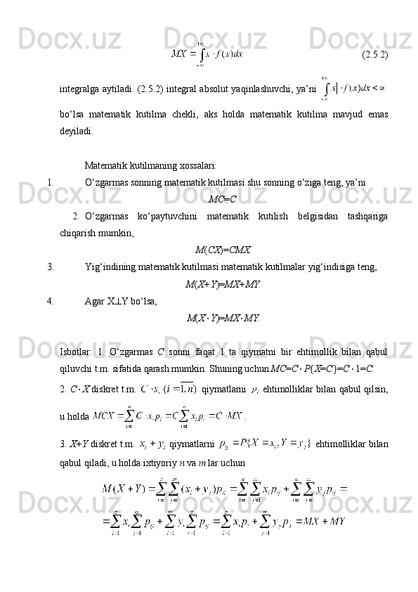                                                  (2.5.2)
integralga aytiladi. (2.5.2) integral absolut yaqinlashuvchi, ya’ni  
bo‘lsa   matematik   kutilma   chekli,   aks   holda   matematik   kutilma   mavjud   emas
deyiladi. 
Matematik kutilmaning xossalari:
1. O‘zgarmas sonning matematik kutilmasi shu sonning o‘ziga teng, ya’ni
MC = C.
2. O‘zgarmas   ko‘paytuvchini   matematik   kutilish   belgisidan   tashqariga
chiqarish mumkin,  
M ( CX )= CMX.
3. Yig‘indining matematik kutilmasi matematik kutilmalar yig‘indisiga teng, 
M ( X+Y )= MX+MY.
4. Agar X  Y bo‘lsa, 
M ( X  Y )= MX  MY.
Isbotlar:   1.   O‘zgarmas   C   sonni   faqat   1   ta   qiymatni   bir   ehtimollik   bilan   qabul
qiluvchi t.m. sifatida qarash mumkin. Shuning uchun  MC = C  P { X = C }= C  1= C.
2.   C  X   diskret t.m.     qiymatlarni     ehtimolliklar bilan qabul qilsin,
u holda  .
3.  X+Y  diskret t.m.   qiymatlarni   ehtimolliklar bilan
qabul qiladi, u holda ixtiyoriy  n  va  m  lar uchun 