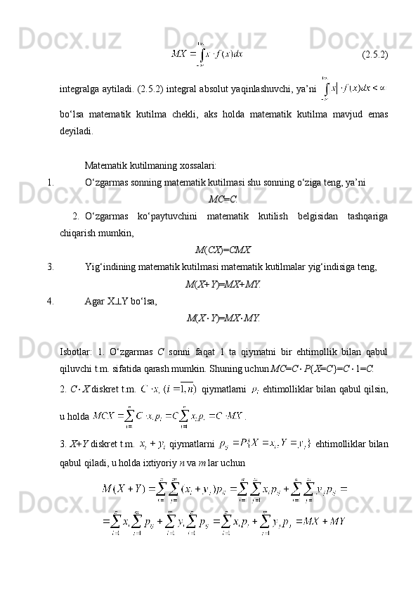 (2.5.2)
integralga aytiladi. (2.5.2) integral absolut yaqinlashuvchi, ya’ni  
bo‘lsa   matematik   kutilma   chekli,   aks   holda   matematik   kutilma   mavjud   emas
deyiladi. 
Matematik kutilmaning xossalari:
1. O‘zgarmas sonning matematik kutilmasi shu sonning o‘ziga teng, ya’ni
MC = C.
2. O‘zgarmas   ko‘paytuvchini   matematik   kutilish   belgisidan   tashqariga
chiqarish mumkin,  
M ( CX )= CMX.
3. Yig‘indining matematik kutilmasi matematik kutilmalar yig‘indisiga teng, 
M ( X+Y )= MX+MY.
4. Agar X  Y bo‘lsa, 
M ( X  Y )= MX  MY.
Isbotlar:   1.   O‘zgarmas   C   sonni   faqat   1   ta   qiymatni   bir   ehtimollik   bilan   qabul
qiluvchi t.m. sifatida qarash mumkin. Shuning uchun  MC = C  P { X = C }= C  1= C.
2.   C  X   diskret t.m.     qiymatlarni     ehtimolliklar bilan qabul qilsin,
u holda  .
3.  X+Y  diskret t.m.   qiymatlarni   ehtimolliklar bilan
qabul qiladi, u holda ixtiyoriy  n  va  m  lar uchun