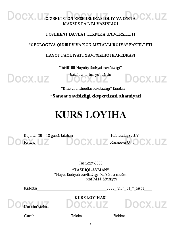 O’ZBEKISTON RESPUBLIKASI OLIY VA O’RTA
MAXSUS TA’LIM VAZIRLIGI
TOS H KENT DAVLAT TEXNIKA UNIVERSITETI 
“ GEOLOGIYA-QIDIRUV VA  KON - METALLURGIY A ” FAKULTETI
HAYOT FAOLIYATI XAVFSIZLIGI KAFEDRASI
“5640100-Hayotiy faoliyat xavfsizligi”
bakalavr ta’lim yo’nalishi 
“Bino va inshootlar xavfsizligi” fanidan
“ Sanoat xavfsizligi ekspertizasi ahamiyati ”
KURS LOYIHA
Bajardi: 20  – 18  guruh talaba si                                      Habibullayev J.Y
Rahbar:                                                                          Xasanova O. T. 
Toshkent-2022
“TASDIQLAYMAN”
“Hayot faoliyati xavfsizligi” kafedrasi mudiri
___________ prof. M.N. Musayev
Kafedra___________________________________202 2 _ yil “_ 31 _”_ март ____
KURS LOYIHASI
Kurs bo’yicha ______________________________________________________
Guruh__________________ Talaba _______________ Rahbar_______________
1