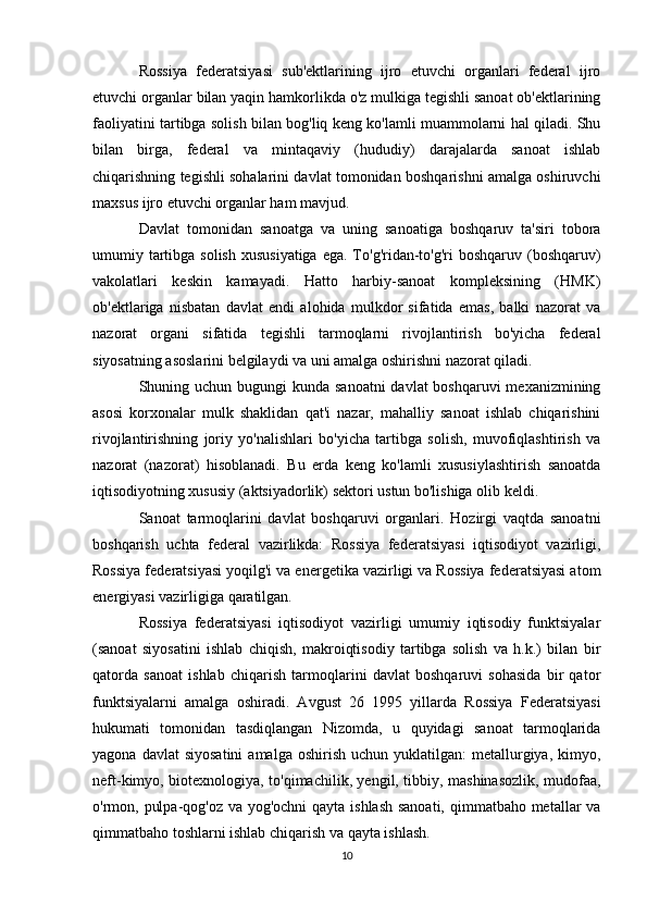 Rossiya   federatsiyasi   sub'ektlarining   ijro   etuvchi   organlari   federal   ijro
etuvchi organlar bilan yaqin hamkorlikda o'z mulkiga tegishli sanoat ob'ektlarining
faoliyatini tartibga solish bilan bog'liq keng ko'lamli muammolarni hal qiladi. Shu
bilan   birga,   federal   va   mintaqaviy   (hududiy)   darajalarda   sanoat   ishlab
chiqarishning tegishli sohalarini davlat tomonidan boshqarishni amalga oshiruvchi
maxsus ijro etuvchi organlar ham mavjud.
Davlat   tomonidan   sanoatga   va   uning   sanoatiga   boshqaruv   ta'siri   tobora
umumiy tartibga solish  xususiyatiga  ega. To'g'ridan-to'g'ri  boshqaruv (boshqaruv)
vakolatlari   keskin   kamayadi.   Hatto   harbiy-sanoat   kompleksining   (HMK)
ob'ektlariga   nisbatan   davlat   endi   alohida   mulkdor   sifatida   emas,   balki   nazorat   va
nazorat   organi   sifatida   tegishli   tarmoqlarni   rivojlantirish   bo'yicha   federal
siyosatning asoslarini belgilaydi va uni amalga oshirishni nazorat qiladi.
Shuning uchun bugungi kunda sanoatni  davlat  boshqaruvi mexanizmining
asosi   korxonalar   mulk   shaklidan   qat'i   nazar,   mahalliy   sanoat   ishlab   chiqarishini
rivojlantirishning   joriy   yo'nalishlari   bo'yicha   tartibga   solish,   muvofiqlashtirish   va
nazorat   (nazorat)   hisoblanadi.   Bu   erda   keng   ko'lamli   xususiylashtirish   sanoatda
iqtisodiyotning xususiy (aktsiyadorlik) sektori ustun bo'lishiga olib keldi.
Sanoat   tarmoqlarini   davlat   boshqaruvi   organlari.   Hozirgi   vaqtda   sanoatni
boshqarish   uchta   federal   vazirlikda:   Rossiya   federatsiyasi   iqtisodiyot   vazirligi,
Rossiya federatsiyasi yoqilg'i va energetika vazirligi va Rossiya federatsiyasi atom
energiyasi vazirligiga qaratilgan.
Rossiya   federatsiyasi   iqtisodiyot   vazirligi   umumiy   iqtisodiy   funktsiyalar
(sanoat   siyosatini   ishlab   chiqish,   makroiqtisodiy   tartibga   solish   va   h.k.)   bilan   bir
qatorda   sanoat   ishlab   chiqarish   tarmoqlarini   davlat   boshqaruvi   sohasida   bir   qator
funktsiyalarni   amalga   oshiradi.   Avgust   26   1995   yillarda   Rossiya   Federatsiyasi
hukumati   tomonidan   tasdiqlangan   Nizomda,   u   quyidagi   sanoat   tarmoqlarida
yagona  davlat  siyosatini  amalga  oshirish   uchun  yuklatilgan:   metallurgiya,   kimyo,
neft-kimyo, biotexnologiya, to'qimachilik, yengil, tibbiy, mashinasozlik, mudofaa,
o'rmon, pulpa-qog'oz va yog'ochni  qayta ishlash  sanoati,  qimmatbaho metallar va
qimmatbaho toshlarni ishlab chiqarish va qayta ishlash.
10