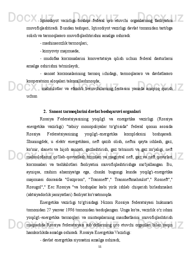 Iqtisodiyot   vazirligi   boshqa   federal   ijro   etuvchi   organlarning   faoliyatini
muvofiqlashtiradi. Bundan tashqari, Iqtisodiyot vazirligi davlat tomonidan tartibga
solish va tarmoqlararo muvofiqlashtirishni amalga oshiradi:
- mashinasozlik tarmoqlari;
- kimyoviy majmuada;
-   mudofaa   korxonalarini   konvertatsiya   qilish   uchun   federal   dasturlarni
amalga oshirishni ta'minlaydi;
-   sanoat   korxonalarining   tarmoq   ichidagi,   tarmoqlararo   va   davlatlararo
kooperatsion aloqalari takomillashmoqda;
  mahsulotlar   va   etkazib   beruvchilarning   lentasini   yanada   aniqroq   qurish
uchun
2. Sanoat tarmoqlarini davlat boshqaruvi organlari
Rossiya   Federatsiyasining   yoqilg'i   va   energetika   vazirligi   (Rossiya
energetika   vazirligi)   "tabiiy   monopoliyalar   to'g'risida"   federal   qonun   asosida
Rossiya   Federatsiyasining   yoqilg'i-energetika   kompleksini   boshqaradi.
Shuningdek,   u   elektr   energetikasi,   neft   qazib   olish,   neftni   qayta   ishlash,   gaz,
ko'mir,   slanets   va   hijob   sanoati,   gazlashtirish,   gaz   ta'minoti   va   gaz   xo'jaligi,   neft
mahsulotlarini qo'llab-quvvatlash tizimlari va magistral neft, gaz va neft quvurlari
korxonalari   va   tashkilotlari   faoliyatini   muvofiqlashtirishga   mo'ljallangan.   Bu,
ayniqsa,   muhim   ahamiyatga   ega,   chunki   bugungi   kunda   yoqilg'i-energetika
majmuasi   doirasida   "Gazprom",   "Transneft","   Transneftmahsulot","   Rosneft","
Rosugol","   Eec   Rossiya   "va   boshqalar   kabi   yirik   ishlab   chiqarish   birlashmalari
(aktsiyadorlik jamiyatlari) faoliyat ko'rsatmoqda.
Energetika   vazirligi   to'g'risidagi   Nizom   Rossiya   federatsiyasi   hukumati
tomonidan 27 yanvar 1996 tomonidan tasdiqlangan. Unga ko'ra, vazirlik o'z ishini
yoqilg'i-energetika   tarmoqlari   va   mintaqalarning   manfaatlarini   muvofiqlashtirish
maqsadida  Rossiya  federatsiyasi  sub'ektlarining  ijro  etuvchi   organlari  bilan  yaqin
hamkorlikda amalga oshiradi. Rossiya Energetika Vazirligi:
- davlat energetika siyosatini amalga oshiradi;
11