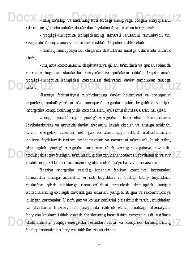 -   xalq   xo'jaligi   va   aholining   turli   turdagi   energiyaga   bo'lgan   ehtiyojlarini,
iste'molning barcha sohalarida ulardan foydalanish va tejashni ta'minlaydi;
-   yoqilg'i-energetika   kompleksining   samarali   ishlashini   ta'minlaydi,   uni
rivojlantirishning asosiy yo'nalishlarini ishlab chiqishni tashkil etadi;
-   tarmoq   monopoliyadan   chiqarish   dasturlarini   amalga   oshirishda   ishtirok
etadi;
- majmua korxonalarini ekspluatatsiya qilish, ta'mirlash va qurish sohasida
normativ   hujjatlar,   standartlar,   me'yorlar   va   qoidalarni   ishlab   chiqish   orqali
yoqilg'i-energetika   kompleksi   korxonalari   faoliyatini   davlat   tomonidan   tartibga
soladi;
-Rossiya   federatsiyasi   sub'ektlarining   davlat   hokimiyati   va   boshqaruvi
organlari,   mahalliy   o'zini   o'zi   boshqarish   organlari   bilan   birgalikda   yoqilg'i-
energetika kompleksining yirik korxonalarini joylashtirish masalalarini hal qiladi.
Uning   vazifalariga   yoqilg'i-energetika   kompleksi   korxonalarini
loyihalashtirish   va   qurishda   davlat   siyosatini   ishlab   chiqish   va   amalga   oshirish;
davlat   energetika   nazorati,   neft,   gaz   va   ularni   qayta   ishlash   mahsulotlaridan
oqilona   foydalanish   ustidan   davlat   nazorati   va   nazoratini   ta'minlash,   hijob   sifati,
shuningdek,   yoqilg'i-energetika   kompleksi   ob'ektlarining   navigatsiya,   suv   osti-
texnik ishlar xavfsizligini ta'minlash, gidrotexnik inshootlardan foydalanish va suv
muhitining neft bilan ifloslanishining oldini olish bo'yicha davlat nazoratini
Rossiya   energetika   vazirligi   iqtisodiy   faoliyat   kompleksi   korxonalari
tomonidan   amalga   oshirishda   er   osti   boyliklari   va   boshqa   tabiiy   boyliklarni
muhofaza   qilish   talablariga   rioya   etilishini   ta'minlash,   shuningdek,   mavjud
korxonalarning ekologik xavfsizligini oshirish, yangi kiritilgan va rekonstruktsiya
qilingan korxonalar. U neft, gaz va ko'mir konlarini o'zlashtirish tartibi, muddatlari
va   shartlarini   litsenziyalash   jarayonida   ishtirok   etadi,   amaldagi   litsenziyalar
bo'yicha konlarni ishlab chiqish shartlarining bajarilishini nazorat qiladi, tariflarni
shakllantirish,   yoqilg'i-energetika   resurslari   narxi   va   kompleks   tarmoqlarining
boshqa mahsulotlari bo'yicha takliflar ishlab chiqadi.
12