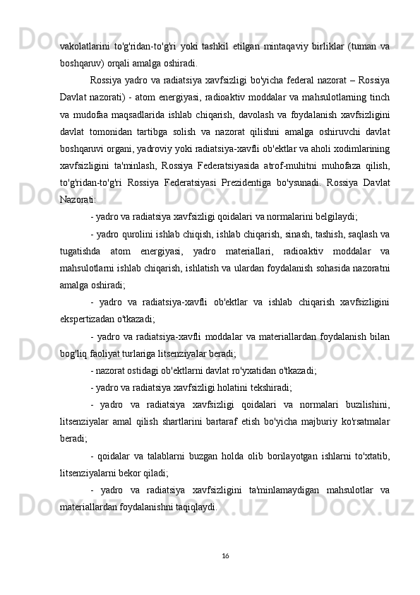 vakolatlarini   to'g'ridan-to'g'ri   yoki   tashkil   etilgan   mintaqaviy   birliklar   (tuman   va
boshqaruv) orqali amalga oshiradi.
Rossiya  yadro va radiatsiya  xavfsizligi  bo'yicha federal nazorat  – Rossiya
Davlat  nazorati)   -  atom  energiyasi,   radioaktiv  moddalar   va  mahsulotlarning  tinch
va   mudofaa   maqsadlarida   ishlab   chiqarish,   davolash   va   foydalanish   xavfsizligini
davlat   tomonidan   tartibga   solish   va   nazorat   qilishni   amalga   oshiruvchi   davlat
boshqaruvi organi, yadroviy yoki radiatsiya-xavfli ob'ektlar va aholi xodimlarining
xavfsizligini   ta'minlash,   Rossiya   Federatsiyasida   atrof-muhitni   muhofaza   qilish,
to'g'ridan-to'g'ri   Rossiya   Federatsiyasi   Prezidentiga   bo'ysunadi.   Rossiya   Davlat
Nazorati:
- yadro va radiatsiya xavfsizligi qoidalari va normalarini belgilaydi;
- yadro qurolini ishlab chiqish, ishlab chiqarish, sinash, tashish, saqlash va
tugatishda   atom   energiyasi,   yadro   materiallari,   radioaktiv   moddalar   va
mahsulotlarni ishlab chiqarish, ishlatish va ulardan foydalanish sohasida nazoratni
amalga oshiradi;
-   yadro   va   radiatsiya-xavfli   ob'ektlar   va   ishlab   chiqarish   xavfsizligini
ekspertizadan o'tkazadi;
-   yadro   va   radiatsiya-xavfli   moddalar   va   materiallardan   foydalanish   bilan
bog'liq faoliyat turlariga litsenziyalar beradi;
- nazorat ostidagi ob'ektlarni davlat ro'yxatidan o'tkazadi;
- yadro va radiatsiya xavfsizligi holatini tekshiradi;
-   yadro   va   radiatsiya   xavfsizligi   qoidalari   va   normalari   buzilishini,
litsenziyalar   amal   qilish   shartlarini   bartaraf   etish   bo'yicha   majburiy   ko'rsatmalar
beradi;
-   qoidalar   va   talablarni   buzgan   holda   olib   borilayotgan   ishlarni   to'xtatib,
litsenziyalarni bekor qiladi;
-   yadro   va   radiatsiya   xavfsizligini   ta'minlamaydigan   mahsulotlar   va
materiallardan foydalanishni taqiqlaydi.
16