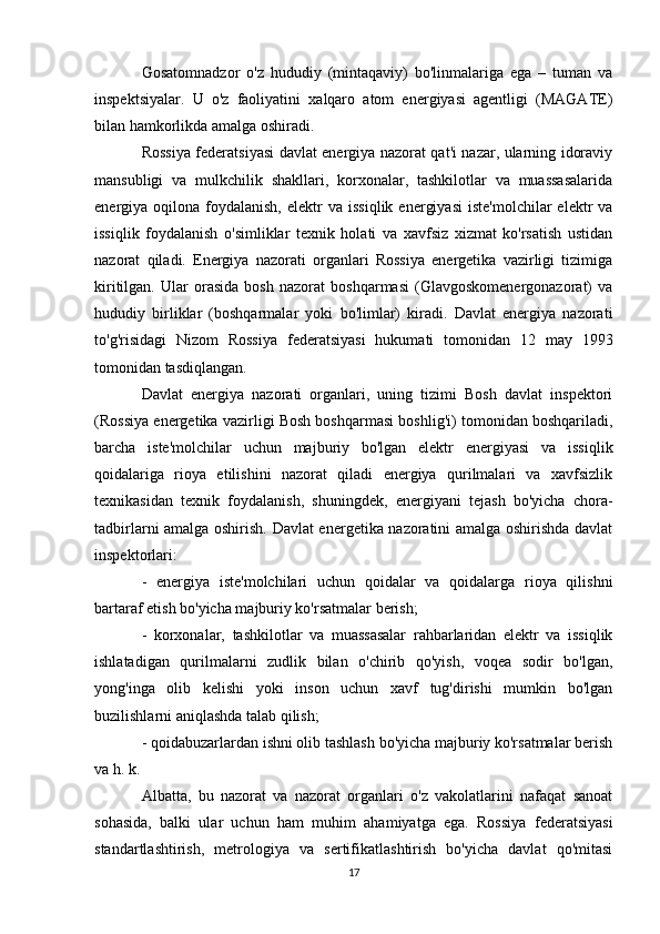 Gosatomnadzor   o'z   hududiy   (mintaqaviy)   bo'linmalariga   ega   –   tuman   va
inspektsiyalar.   U   o'z   faoliyatini   xalqaro   atom   energiyasi   agentligi   (MAGATE)
bilan hamkorlikda amalga oshiradi.
Rossiya federatsiyasi davlat energiya nazorat qat'i nazar, ularning idoraviy
mansubligi   va   mulkchilik   shakllari,   korxonalar,   tashkilotlar   va   muassasalarida
energiya  oqilona  foydalanish,  elektr   va  issiqlik   energiyasi  iste'molchilar  elektr  va
issiqlik   foydalanish   o'simliklar   texnik   holati   va   xavfsiz   xizmat   ko'rsatish   ustidan
nazorat   qiladi.   Energiya   nazorati   organlari   Rossiya   energetika   vazirligi   tizimiga
kiritilgan.   Ular   orasida   bosh   nazorat   boshqarmasi   (Glavgoskomenergonazorat)   va
hududiy   birliklar   (boshqarmalar   yoki   bo'limlar)   kiradi.   Davlat   energiya   nazorati
to'g'risidagi   Nizom   Rossiya   federatsiyasi   hukumati   tomonidan   12   may   1993
tomonidan tasdiqlangan.
Davlat   energiya   nazorati   organlari,   uning   tizimi   Bosh   davlat   inspektori
(Rossiya energetika vazirligi Bosh boshqarmasi boshlig'i) tomonidan boshqariladi,
barcha   iste'molchilar   uchun   majburiy   bo'lgan   elektr   energiyasi   va   issiqlik
qoidalariga   rioya   etilishini   nazorat   qiladi   energiya   qurilmalari   va   xavfsizlik
texnikasidan   texnik   foydalanish,   shuningdek,   energiyani   tejash   bo'yicha   chora-
tadbirlarni amalga oshirish. Davlat energetika nazoratini amalga oshirishda davlat
inspektorlari:
-   energiya   iste'molchilari   uchun   qoidalar   va   qoidalarga   rioya   qilishni
bartaraf etish bo'yicha majburiy ko'rsatmalar berish;
-   korxonalar,   tashkilotlar   va   muassasalar   rahbarlaridan   elektr   va   issiqlik
ishlatadigan   qurilmalarni   zudlik   bilan   o'chirib   qo'yish,   voqea   sodir   bo'lgan,
yong'inga   olib   kelishi   yoki   inson   uchun   xavf   tug'dirishi   mumkin   bo'lgan
buzilishlarni aniqlashda talab qilish;
- qoidabuzarlardan ishni olib tashlash bo'yicha majburiy ko'rsatmalar berish
va h. k.
Albatta,   bu   nazorat   va   nazorat   organlari   o'z   vakolatlarini   nafaqat   sanoat
sohasida,   balki   ular   uchun   ham   muhim   ahamiyatga   ega.   Rossiya   federatsiyasi
standartlashtirish,   metrologiya   va   sertifikatlashtirish   bo'yicha   davlat   qo'mitasi
17