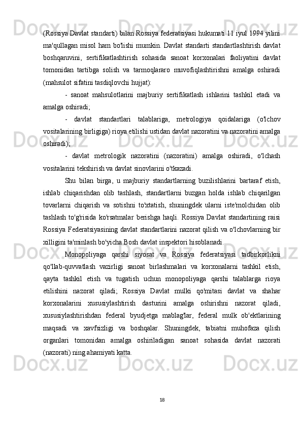 (Rossiya Davlat standarti) bilan Rossiya federatsiyasi hukumati 11 iyul 1994 yilini
ma'qullagan misol  ham bo'lishi  mumkin. Davlat  standarti  standartlashtirish davlat
boshqaruvini,   sertifikatlashtirish   sohasida   sanoat   korxonalari   faoliyatini   davlat
tomonidan   tartibga   solish   va   tarmoqlararo   muvofiqlashtirishni   amalga   oshiradi
(mahsulot sifatini tasdiqlovchi hujjat):
-   sanoat   mahsulotlarini   majburiy   sertifikatlash   ishlarini   tashkil   etadi   va
amalga oshiradi;
-   davlat   standartlari   talablariga,   metrologiya   qoidalariga   (o'lchov
vositalarining birligiga) rioya etilishi ustidan davlat nazoratini va nazoratini amalga
oshiradi);
-   davlat   metrologik   nazoratini   (nazoratini)   amalga   oshiradi,   o'lchash
vositalarini tekshirish va davlat sinovlarini o'tkazadi.
Shu   bilan   birga,   u   majburiy   standartlarning   buzilishlarini   bartaraf   etish,
ishlab   chiqarishdan   olib   tashlash,   standartlarni   buzgan   holda   ishlab   chiqarilgan
tovarlarni   chiqarish   va   sotishni   to'xtatish,   shuningdek   ularni   iste'molchidan   olib
tashlash   to'g'risida   ko'rsatmalar   berishga   haqli.   Rossiya   Davlat   standartining   raisi
Rossiya Federatsiyasining davlat standartlarini nazorat qilish va o'lchovlarning bir
xilligini ta'minlash bo'yicha Bosh davlat inspektori hisoblanadi.
Monopoliyaga   qarshi   siyosat   va   Rossiya   federatsiyasi   tadbirkorlikni
qo'llab-quvvatlash   vazirligi   sanoat   birlashmalari   va   korxonalarni   tashkil   etish,
qayta   tashkil   etish   va   tugatish   uchun   monopoliyaga   qarshi   talablarga   rioya
etilishini   nazorat   qiladi;   Rossiya   Davlat   mulki   qo'mitasi   davlat   va   shahar
korxonalarini   xususiylashtirish   dasturini   amalga   oshirishni   nazorat   qiladi,
xususiylashtirishdan   federal   byudjetga   mablag'lar,   federal   mulk   ob'ektlarining
maqsadi   va   xavfsizligi   va   boshqalar.   Shuningdek,   tabiatni   muhofaza   qilish
organlari   tomonidan   amalga   oshiriladigan   sanoat   sohasida   davlat   nazorati
(nazorati) ning ahamiyati katta.
18