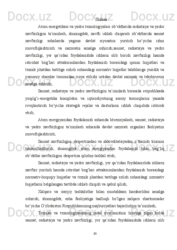 Xulosa
Atom energetikasi va yadro texnologiyalari ob’ektlarida radiatsiya va yadro
xavfsizligini   ta’minlash,   shuningdek,   xavfli   ishlab   chiqarish   ob’ektlarida   sanoat
xavfsizligi   sohalarida   yagona   davlat   siyosatini   yuritish   bo’yicha   ishni
muvofiqlashtirish   va   nazoratni   amalga   oshirish;sanoat,   radiatsiya   va   yadro
xavfsizligi,   yer   qa’ridan   foydalanishda   ishlarni   olib   borish   xavfsizligi   hamda
istirohat   bog’lari   attraksionlaridan   foydalanish   borasidagi   qonun   hujjatlari   va
texnik jihatdan tartibga solish sohasidagi  normativ hujjatlar talablariga yuridik va
jismoniy   shaxslar   tomonidan   rioya   etilishi   ustidan   davlat   nazorati   va   tekshiruvini
amalga oshirish;
Sanoat,   radiatsiya   va   yadro   xavfsizligini   ta’minlash   borasida   respublikada
yoqilg’i-energetika   kompleksi   va   iqtisodiyotning   asosiy   tarmoqlarini   yanada
rivojlantirish   bo’yicha   strategik   rejalar   va   dasturlarni   ishlab   chiqishda   ishtirok
etish;
Atom energiyasidan foydalanish sohasida litsenziyalash, sanoat, radiatsiya
va   yadro   xavfsizligini   ta’minlash   sohasida   davlat   nazorati   organlari   faoliyatini
muvofiqlashtirish;
Sanoat   xavfsizligini   ekspertizadan   va   akkreditatsiyadan   o’tkazish   tizimini
takomillashtirish,   shuningdek,   atom   energiyasidan   foydalanish   bilan   bog’liq
ob’ektlar xavfsizligini ekspertiza qilishni tashkil etish;
Sanoat, radiatsiya va yadro xavfsizligi, yer qa’ridan foydalanishda ishlarni
xavfsiz   yuritish   hamda   istirohat   bog’lari   attraksionlaridan   foydalanish   borasidagi
normativ-huquqiy   hujjatlar   va   texnik   jihatdan   tartibga   solish   sohasidagi   normativ
hujjatlarni belgilangan tartibda ishlab chiqish va qabul qilish;
Xalqaro   va   xorijiy   tashkilotlar   bilan   mustahkam   hamkorlikni   amalga
oshirish,   shuningdek,   soha   faoliyatiga   taalluqli   bo’lgan   xalqaro   shartnomalar
bo’yicha O’zbekiston Respublikasining majburiyatlari bajarilishini ta’minlash;
Texnika   va   texnologiyalarning   jadal   rivojlanishini   hisobga   olgan   holda
sanoat,   radiatsiya   va   yadro   xavfsizligi,   yer   qa’ridan   foydalanishda   ishlarni   olib
20 