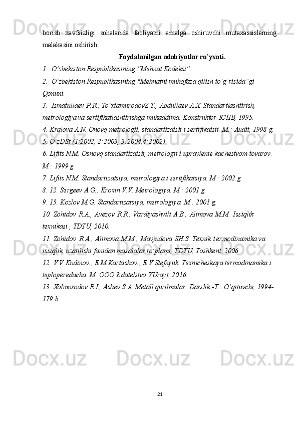 borish   xavfsizligi   sohalarida   faoliyatni   amalga   oshiruvchi   mutaxassislarning
malakasini oshirish.
Foydalanilgan  adabiyotlar  ro’yxati.
1.  O’zbekiston Respublikasining “Mehnat Kodeksi”.  
2.   O’zbekiston Respublikasi ning  “ Mehnatni muhofaza qilish to’g’risida”gi 
Qonun i .  
3.  Ismatullaev P.R., To’xtamurodovZ.T., Abdullaev A.X. Standartlashtirish, 
metrologiya va sertifikatlashtirishga mukaddima. Konstruktor ICHB, 1995.
4. Krqlova  A.N.  Onovq metrologii, standartizatsii i sertifikatsii.  M.: Audit,  1998  g.
5. O’zDSt  (1 :2002,  2:2003, 3:2004,4:2002).
6. Lifits N.M. Osnovq standartizatsii, metrologii i upravlenie  k achestvom tovarov. 
M.:  1999  g.
7. Lifits N.M. Standartizatsiya, metrologiya i sertifikatsiya.  M.:  2002  g.
8. 12.  Sergeev A.G., Kroxin V.V. Metrologiya.  M.:  2001  g.
9. 13.  Kozlov M.G. Standartizatsiya, metrologiya.  M.:  2001  g.
10. Z oh i d o v   R .A. ,   A v ezov   R . R . ,   Va r d i yash v i l i   A. B . ,   Al i m o va   M . M.   I ss i ql i k 
te x n i k as i . ,  T DTU,  2 0 1 0 .
11. Zo h id o v   R .A. ,   Al i m o v a   M . M . ,   M av j u do va   SH . S.  T e xn i k   t e r m o d i n a m i ka  v a 
i s s i qlik    u zatilishi   fa n i d an   m a sa l alar t o’ p l a m i ,  T DTU,  T o shk e n t,  2 0 0 6
12. V.V . K u di n o v . , E . M.Karta sh o v ., E.V . Stef n yu k.  T e xn i ches k a ya te r m o d i n am i ka i 
t e p lo p e r e d a cha.  M.   O O O   I zdatelstvo YU r a y t.  2 0 1 6 .
13. Xolmurodov R.I., Asliev S.A. Metall qurilmalar. Darslik.-T.: O’qituvchi, 1994-
179 b.
21