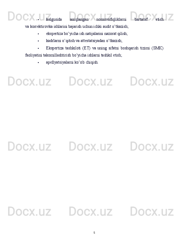  kelgusida   aniqlangan   nomuvofiqliklarni   bartaraf   etish
va   korrektirovka ishlarini bajarish uchun ichki audit o’tkazish;
 ekspertiza bo’yicha ish   natijalarini nazorat qilish;
 kadrlarni o’qitish va   attestatsiyadan o’tkazish;
 Ekspertiza   tashkiloti   (ET)   va   uning   sifatni   boshqarish   tizimi   (SMK)
faoliyatini takomillashtirish bo’yicha ishlarni tashkil etish;
 apellyatsiyalarni ko’rib chiqish.
5 
