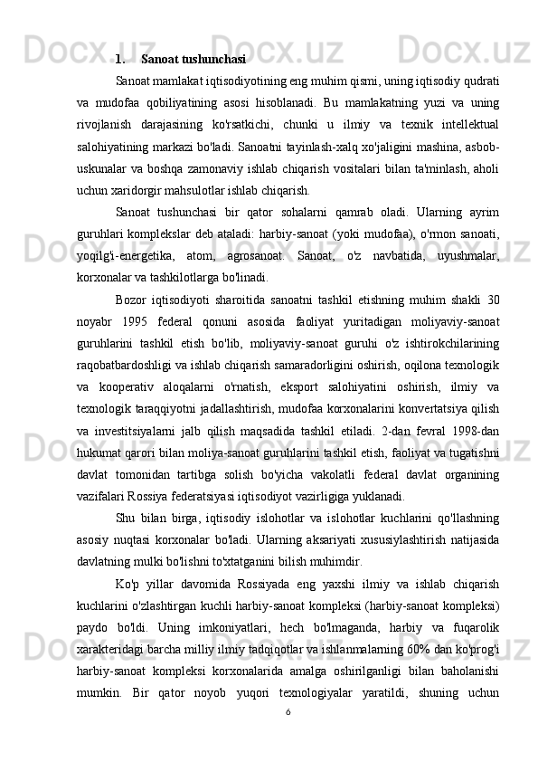 1. Sanoat tushunchasi
Sanoat mamlakat iqtisodiyotining eng muhim qismi, uning iqtisodiy qudrati
va   mudofaa   qobiliyatining   asosi   hisoblanadi.   Bu   mamlakatning   yuzi   va   uning
rivojlanish   darajasining   ko'rsatkichi,   chunki   u   ilmiy   va   texnik   intellektual
salohiyatining markazi bo'ladi. Sanoatni tayinlash-xalq xo'jaligini mashina, asbob-
uskunalar   va  boshqa   zamonaviy   ishlab   chiqarish   vositalari   bilan   ta'minlash,   aholi
uchun xaridorgir mahsulotlar ishlab chiqarish.
Sanoat   tushunchasi   bir   qator   sohalarni   qamrab   oladi.   Ularning   ayrim
guruhlari   komplekslar   deb   ataladi:   harbiy-sanoat   (yoki   mudofaa),   o'rmon  sanoati,
yoqilg'i-energetika,   atom,   agrosanoat.   Sanoat,   o'z   navbatida,   uyushmalar,
korxonalar va tashkilotlarga bo'linadi.
Bozor   iqtisodiyoti   sharoitida   sanoatni   tashkil   etishning   muhim   shakli   30
noyabr   1995   federal   qonuni   asosida   faoliyat   yuritadigan   moliyaviy-sanoat
guruhlarini   tashkil   etish   bo'lib,   moliyaviy-sanoat   guruhi   o'z   ishtirokchilarining
raqobatbardoshligi va ishlab chiqarish samaradorligini oshirish, oqilona texnologik
va   kooperativ   aloqalarni   o'rnatish,   eksport   salohiyatini   oshirish,   ilmiy   va
texnologik taraqqiyotni jadallashtirish, mudofaa korxonalarini konvertatsiya qilish
va   investitsiyalarni   jalb   qilish   maqsadida   tashkil   etiladi.   2-dan   fevral   1998-dan
hukumat qarori bilan moliya-sanoat guruhlarini tashkil etish, faoliyat va tugatishni
davlat   tomonidan   tartibga   solish   bo'yicha   vakolatli   federal   davlat   organining
vazifalari Rossiya federatsiyasi iqtisodiyot vazirligiga yuklanadi.
Shu   bilan   birga,   iqtisodiy   islohotlar   va   islohotlar   kuchlarini   qo'llashning
asosiy   nuqtasi   korxonalar   bo'ladi.   Ularning   aksariyati   xususiylashtirish   natijasida
davlatning mulki bo'lishni to'xtatganini bilish muhimdir.
Ko'p   yillar   davomida   Rossiyada   eng   yaxshi   ilmiy   va   ishlab   chiqarish
kuchlarini o'zlashtirgan kuchli harbiy-sanoat kompleksi (harbiy-sanoat kompleksi)
paydo   bo'ldi.   Uning   imkoniyatlari,   hech   bo'lmaganda,   harbiy   va   fuqarolik
xarakteridagi barcha milliy ilmiy tadqiqotlar va ishlanmalarning 60% dan ko'prog'i
harbiy-sanoat   kompleksi   korxonalarida   amalga   oshirilganligi   bilan   baholanishi
mumkin.   Bir   qator   noyob   yuqori   texnologiyalar   yaratildi,   shuning   uchun
6
