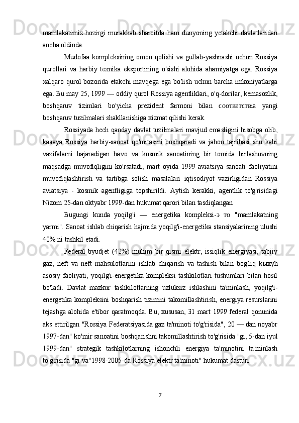 mamlakatimiz   hozirgi   murakkab   sharoitda   ham   dunyoning   yetakchi   davlatlaridan
ancha oldinda.
Mudofaa  kompleksining  omon  qolishi   va gullab-yashnashi   uchun Rossiya
qurollari   va   harbiy   texnika   eksportining   o'sishi   alohida   ahamiyatga   ega.   Rossiya
xalqaro qurol bozorida etakchi  mavqega ega bo'lish uchun barcha imkoniyatlarga
ega. Bu may 25, 1999 — oddiy qurol Rossiya agentliklari, o'q-dorilar, kemasozlik,
boshqaruv   tizimlari   bo'yicha   prezident   farmoni   bilan   ϲᴏᴏᴛ ʙ ᴇᴛϲᴛ ia   yangiʙ
boshqaruv tuzilmalari shakllanishiga xizmat qilishi kerak.
Rossiyada hech qanday davlat tuzilmalari mavjud emasligini hisobga olib,
k ая aya   Rossiya   harbiy-sanoat   qo'mitasini   boshqaradi   va   jahon   tajribasi   shu   kabi
vazifalarni   bajaradigan   havo   va   kosmik   sanoatining   bir   tomida   birlashuvning
maqsadga   muvofiqligini   ko'rsatadi,   mart   oyida   1999   aviatsiya   sanoati   faoliyatini
muvofiqlashtirish   va   tartibga   solish   masalalari   iqtisodiyot   vazirligidan   Rossiya
aviatsiya   -   kosmik   agentligiga   topshirildi.   Aytish   kerakki,   agentlik   to'g'risidagi
Nizom 25-dan oktyabr 1999-dan hukumat qarori bilan tasdiqlangan
Bugungi   kunda   yoqilg'i   —   energetika   kompleksi- ϶   ᴛᴏ   "mamlakatning
yarmi". Sanoat ishlab chiqarish hajmida yoqilg'i-energetika stansiyalarining ulushi
40% ni tashkil etadi.
Federal   byudjet   (42%)   muhim   bir   qismi   elektr,   issiqlik   energiyasi,   tabiiy
gaz,   neft   va   neft   mahsulotlarini   ishlab   chiqarish   va   tashish   bilan   bog'liq   k ых yh
asosiy   faoliyati,   yoqilg'i-energetika   kompleksi   tashkilotlari   tushumlari   bilan   hosil
bo'ladi.   Davlat   mazkur   tashkilotlarning   uzluksiz   ishlashini   ta'minlash,   yoqilg'i-
energetika kompleksini boshqarish tizimini takomillashtirish, energiya resurslarini
tejashga alohida e'tibor qaratmoqda. Bu, xususan,  31 mart  1999 federal qonunida
aks ettirilgan "Rossiya Federatsiyasida gaz ta'minoti to'g'risida", 20 — dan noyabr
1997-dan" ko'mir sanoatini boshqarishni takomillashtirish to'g'risida "gi, 5-dan iyul
1999-dan"   strategik   tashkilotlarning   ishonchli   energiya   ta'minotini   ta'minlash
to'g'risida "gi va"1998-2005-da Rossiya elektr ta'minoti" hukumat dasturi.
7 