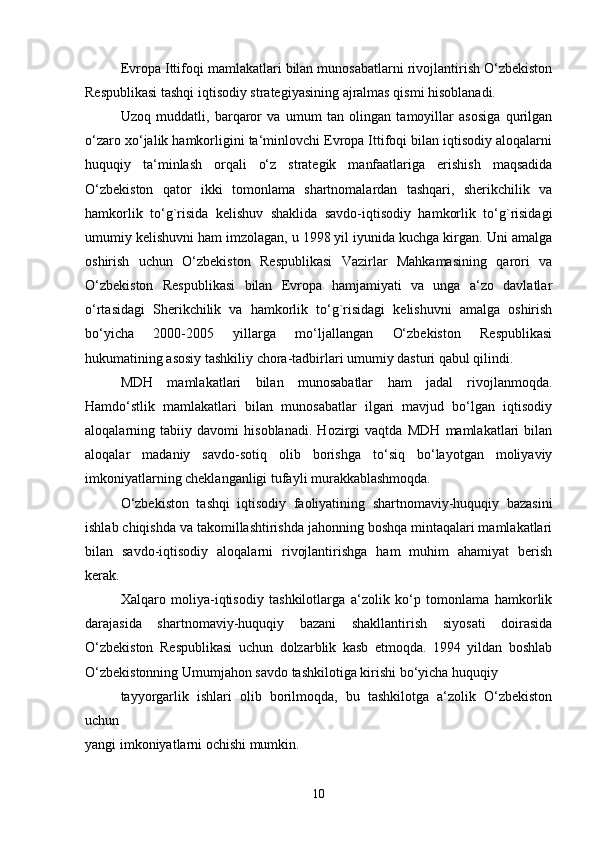 Evropa Ittifoqi mamlakatlari bilan munosabatlarni rivojlantirish O‘zbekiston
Respublikasi tashqi iqtisodiy strategiyasining ajralmas qismi hisoblanadi. 
Uzoq   muddatli,   barqaror   va   umum   tan   olingan   tamoyillar   asosiga   qurilgan
o‘zaro xo‘jalik hamkorligini ta‘minlovchi Evropa Ittifoqi bilan iqtisodiy aloqalarni
huquqiy   ta‘minlash   orqali   o‘z   strategik   manfaatlariga   erishish   maqsadida
O‘zbekiston   qator   ikki   tomonlama   shartnomalardan   tashqari,   sherikchilik   va
hamkorlik   to‘g`risida   kelishuv   shaklida   savdo-iqtisodiy   hamkorlik   to‘g`risidagi
umumiy kelishuvni ham imzolagan, u 1998 yil iyunida kuchga kirgan. Uni amalga
oshirish   uchun   O‘zbekiston   Respublikasi   Vazirlar   Mahkamasining   qarori   va
O‘zbekiston   Respublikasi   bilan   Evropa   hamjamiyati   va   unga   a‘zo   davlatlar
o‘rtasidagi   Sherikchilik   va   hamkorlik   to‘g`risidagi   kelishuvni   amalga   oshirish
bo‘yicha   2000-2005   yillarga   mo‘ljallangan   O‘zbekiston   Respublikasi
hukumatining asosiy tashkiliy chora-tadbirlari umumiy dasturi qabul qilindi. 
MDH   mamlakatlari   bilan   munosabatlar   ham   jadal   rivojlanmoqda.
Hamdo‘stlik   mamlakatlari   bilan   munosabatlar   ilgari   mavjud   bo‘lgan   iqtisodiy
aloqalarning   tabiiy   davomi   hisoblanadi.   Hozirgi   vaqtda   MDH   mamlakatlari   bilan
aloqalar   madaniy   savdo-sotiq   olib   borishga   to‘siq   bo‘layotgan   moliyaviy
imkoniyatlarning cheklanganligi tufayli murakkablashmoqda. 
O‘zbekiston   tashqi   iqtisodiy   faoliyatining   shartnomaviy-huquqiy   bazasini
ishlab chiqishda va takomillashtirishda jahonning boshqa mintaqalari mamlakatlari
bilan   savdo-iqtisodiy   aloqalarni   rivojlantirishga   ham   muhim   ahamiyat   berish
kerak. 
Xalqaro   moliya-iqtisodiy   tashkilotlarga   a‘zolik   ko‘p   tomonlama   hamkorlik
darajasida   shartnomaviy-huquqiy   bazani   shakllantirish   siyosati   doirasida
O‘zbekiston   Respublikasi   uchun   dolzarblik   kasb   etmoqda.   1994   yildan   boshlab
O‘zbekistonning Umumjahon savdo tashkilotiga kirishi bo‘yicha huquqiy 
tayyorgarlik   ishlari   olib   borilmoqda,   bu   tashkilotga   a‘zolik   O‘zbekiston
uchun
yangi imkoniyatlarni ochishi mumkin. 
10 