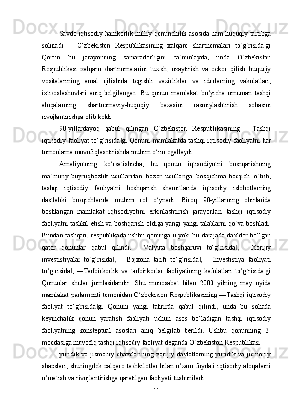 Savdo-iqtisodiy hamkorlik milliy qonunchilik asosida ham huquqiy tartibga
solinadi.   ―O‘zbekiston   Respublikasining   xalqaro   shartnomalari   to‘g`risida gi‖
Qonun   bu   jarayonning   samaradorligini   ta‘minlayda,   unda   O‘zbekiston
Respublikasi   xalqaro   shartnomalarini   tuzish,   uzaytirish   va   bekor   qilish   huquqiy
vositalarining   amal   qilishida   tegishli   vazirliklar   va   idorlarning   vakolatlari,
ixtisoslashuvlari   aniq   belgilangan.   Bu   qonun   mamlakat   bo‘yicha   umuman   tashqi
aloqalarning   shartnomaviy-huquqiy   bazasini   rasmiylashtirish   sohasini
rivojlantirishga olib keldi. 
90-yillardayoq   qabul   qilingan   O‘zbekiston   Respublikasining   ―Tashqi
iqtisodiy faoliyat to‘g`risida gi  Qonuni  mamlakatda tashqi  iqtisodiy faoliyatni har	
‖
tomonlama muvofiqlashtirishda muhim o‘rin egallaydi. 
Amaliyotning   ko‘rsatishicha,   bu   qonun   iqtisodiyotni   boshqarishning
ma‘muriy-buyruqbozlik   usullaridan   bozor   usullariga   bosqichma-bosqich   o‘tish,
tashqi   iqtisodiy   faoliyatni   boshqarish   sharoitlarida   iqtisodiy   islohotlarning
dastlabki   bosqichlarida   muhim   rol   o‘ynadi.   Biroq   90-yillarning   ohirlarida
boshlangan   mamlakat   iqtisodiyotini   erkinlashtirish   jarayonlari   tashqi   iqtisodiy
faoliyatni tashkil etish va boshqarish oldiga yangi-yangi talablarni qo‘ya boshladi.
Bundan tashqari, respublikada ushbu qonunga u yoki bu darajada daxldor bo‘lgan
qator   qonunlar   qabul   qilindi.   ―Valyuta   boshqaruvi   to‘g`risida ,   ―Xorijiy	
‖
investistiyalar   to‘g`risida ,   ―Bojxona   tarifi   to‘g`risida ,   ―Investistiya   faoliyati	
‖ ‖
to‘g`risida ,   ―Tadbirkorlik   va   tadbirkorlar   faoliyatining   kafolatlari   to‘g`risida gi	
‖ ‖
Qonunlar   shular   jumlasidandir.   Shu   munosabat   bilan   2000   yilning   may   oyida
mamlakat parlamenti tomonidan O‘zbekiston Respublikasining ―Tashqi iqtisodiy
faoliyat   to‘g`risida gi   Qonuni   yangi   tahrirda   qabul   qilindi,   unda   bu   sohada	
‖
keyinchalik   qonun   yaratish   faoliyati   uchun   asos   bo‘ladigan   tashqi   iqtisodiy
faoliyatning   konsteptual   asoslari   aniq   belgilab   berildi.   Ushbu   qonunning   3-
moddasiga muvofiq tashqi iqtisodiy faoliyat deganda O‘zbekiston Respublikasi 
yuridik   va   jismoniy   shaxslarining   xorijiy   davlatlarning   yuridik   va   jismoniy
shaxslari, shuningdek xalqaro tashkilotlar bilan o‘zaro foydali iqtisodiy aloqalarni
o‘rnatish va rivojlantirishga qaratilgan faoliyati tushuniladi.
11 