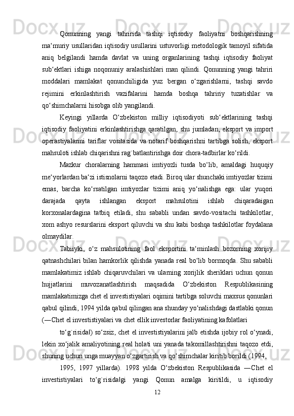 Qonunning   yangi   tahririda   tashqi   iqtisodiy   faoliyatni   boshqarishning
ma‘muriy usullaridan iqtisodiy usullarini ustuvorligi metodologik tamoyil sifatida
aniq   belgilandi   hamda   davlat   va   uning   organlarining   tashqi   iqtisodiy   faoliyat
sub‘ektlari   ishiga   noqonuniy   aralashishlari   man   qilindi.   Qonunning   yangi   tahriri
moddalari   mamlakat   qonunchiligida   yuz   bergan   o‘zgarishlarni,   tashqi   savdo
rejimini   erkinlashtirish   vazifalarini   hamda   boshqa   tahririy   tuzatishlar   va
qo‘shimchalarni hisobga olib yangilandi. 
Keyingi   yillarda   O‘zbekiston   milliy   iqtisodiyoti   sub‘ektlarining   tashqi
iqtisodiy   faoliyatini   erkinlashtirishga   qaratilgan,   shu   jumladan,   eksport   va   import
operastiyalarini   tariflar   vositasida   va   notarif   boshqarishni   tartibga   solish,   eksport
mahsuloti ishlab chiqarishni rag`batlantirishga doir chora-tadbirlar ko‘rildi. 
Mazkur   choralarning   hammasi   imtiyozli   tusda   bo‘lib,   amaldagi   huquqiy
me‘yorlardan ba‘zi istisnolarni taqozo etadi. Biroq ular shunchaki imtiyozlar tizimi
emas,   barcha   ko‘rsatilgan   imtiyozlar   tizimi   aniq   yo‘nalishga   ega:   ular   yuqori
darajada   qayta   ishlangan   eksport   mahsulotini   ishlab   chiqaradaigan
korxonalardagina   tatbiq   etiladi,   shu   sababli   undan   savdo-vositachi   tashkilotlar,
xom ashyo resurslarini eksport qiluvchi va shu kabi boshqa tashkilotlar foydalana
olmaydilar. 
Tabiiyki,   o‘z   mahsulotining   faol   eksportini   ta‘minlash   bozorning   xorijiy
qatnashchilari  bilan hamkorlik qilishda  yanada real  bo‘lib bormoqda. Shu sababli
mamlakatimiz   ishlab   chiqaruvchilari   va   ularning   xorijlik   sheriklari   uchun   qonun
hujjatlarini   muvozanatlashtirish   maqsadida   O‘zbekiston   Respublikasining
mamlakatimizga chet el investistiyalari oqimini tartibga soluvchi maxsus qonunlari
qabul qilindi, 1994 yilda qabul qilingan ana shunday yo‘nalishdagi dastlabki qonun
(―Chet el investistiyalari va chet ellik investorlar faoliyatining kafolatlari 
to‘g`risida ) so‘zsiz, chet el investistiyalarini jalb etishda ijobiy rol o‘ynadi,‖
lekin xo‘jalik amaliyotining real holati uni yanada takomillashtirishni taqozo etdi,
shuning uchun unga muayyan o‘zgartirish va qo‘shimchalar kiritib borildi (1994,
1995,   1997   yillarda).   1998   yilda   O‘zbekiston   Respublikasida   ―Chet   el
investistiyalari   to‘g`risida gi   yangi   Qonun   amalga   kiritildi,   u   iqtisodiy	
‖
12 