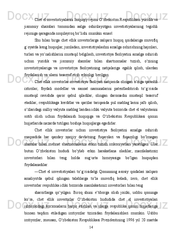 Chet el investistiyalarini huquqiy rejimi O‘zbekiston Respublikasi yuridik va
jismoniy   shaxslari   tomonidan   aalga   oshirilayotgan   investistiyalarning   tegishli
rejimiga qaraganda noqulayroq bo‘lishi mumkin emas . ‖
Shu  bilan   birga  chet   ellik  investorlarga  xalqaro  huquq  qoidalariga  muvofiq
g`oyatda keng huquqlar, jumladan, investistiyalashni amalga oshirishning hajmlari,
turlari va yo‘nalishlarini mustaqil belgilash, investistiya faoliyatini amalga oshirish
uchun   yuridik   va   jismoniy   shaxslar   bilan   shartnomalar   tuzish,   o‘zining
investistiyalariga   va   investistiya   faoliyatining   natijalariga   egalik   qilish,   ulardan
foydalanish va ularni tasarruf etish erkinligi berilgan. 
Chet ellik investorlar investistiya faoliyati natijasida olingan o‘ziga qarashli
ixtirolar,   foydali   modellar   va   sanoat   namunalarini   patentlashtirish   to‘g`risida
mustaqil   ravishda   qaror   qabul   qiladilar,   olingan   daromadni   mustaqil   tasarruf
etadilar,   respublikaga   kerditlar   va   qarzlar   tariqasida   pul   mablag`larini   jalb   qilish,
o‘zlaridagi milliy valyuta mablag`laridan ichki valyuta bozorida chet el valyutasini
sotib   olish   uchun   foydalanish   huquqiga   va   O‘zbekiston   Respublikasi   qonun
hujjatlarida nazarda tutilgan boshqa huquqlarga egadirlar. 
Chet   ellik   investorlar   uchun   investistiya   faoliyatini   amalga   oshirish
maqsadida   har   qanday   xorijiy   davlatning   fuqarolari   va   fuqaroligi   bo‘lmagan
shaxslar   bilan   mehnat   shartnomalarini   erkin   tuzish   imkoniyatlari   yaratilgan.   Ular
butun   O‘zbekiston   hududi   bo‘ylab   erkin   harakatlana   oladilar,   mamlakatimiz
investorlari   bilan   teng   holda   sug`urta   himoyasiga   bo‘lgan   huquqdan
foydalanadilar. 
―Chet   el   investistiyalari   to‘g`risida gi   Qonunning   asosiy   qoidalari   xalqaro	
‖
amaliyotda   qabul   qilingan   talablarga   to‘la   muvofiq   keladi,   zero,   chet   ellik
investorlar respublika ichki bozorida mamlakatimiz investorlari bilan teng 
sharoitlarga   qo‘yilgan.   Biroq   shuni   e‘tiborga   olish   joizki,   ushbu   qonunga
ko‘ra,   chet   ellik   investorlar   O‘zbekiston   hududida   chet   el   investistiyalari
ishtirokidagi   korxonalarni   barpo   etishlari   va   ularga   respublika   qonun   hujjatlariga
binoan   taqdim   etiladigan   imtiyozlar   tizimidan   foydalanishlari   mumkin.   Ushbu
imtiyozlar,  xususan,  O‘zbekiston   Respublikasi  Prezidentining  1996  yil   20  martda
14 