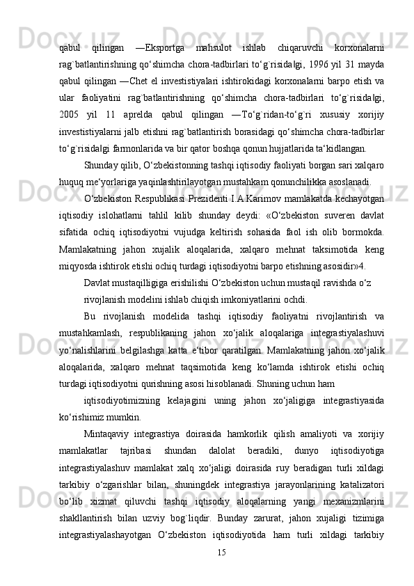 qabul   qilingan   ―Eksportga   mahsulot   ishlab   chiqaruvchi   korxonalarni
rag`batlantirishning qo‘shimcha chora-tadbirlari to‘g`risida gi, 1996 yil 31 mayda‖
qabul qilingan ―Chet  el investistiyalari  ishtirokidagi  korxonalarni  barpo etish va
ular   faoliyatini   rag`batlantirishning   qo‘shimcha   chora-tadbirlari   to‘g`risida gi,	
‖
2005   yil   11   aprelda   qabul   qilingan   ―To‘g`ridan-to‘g`ri   xususiy   xorijiy
investistiyalarni jalb etishni rag`batlantirish borasidagi qo‘shimcha chora-tadbirlar
to‘g`risida gi farmonlarida va bir qator boshqa qonun hujjatlarida ta‘kidlangan.	
‖
Shunday qilib, O‘zbekistonning tashqi iqtisodiy faoliyati borgan sari xalqaro
huquq me‘yorlariga yaqinlashtirilayotgan mustahkam qonunchilikka asoslanadi. 
O‘zbekiston  Respublikasi  Prezidenti  I.A.Karimov mamlakatda kechayotgan
iqtisodiy   islohatlarni   tahlil   kilib   shunday   deydi:   «O‘zbekiston   suveren   davlat
sifatida   ochiq   iqtisodiyotni   vujudga   keltirish   sohasida   faol   ish   olib   bormokda.
Mamlakatning   jahon   xujalik   aloqalarida,   xalqaro   mehnat   taksimotida   keng
miqyosda ishtirok etishi ochiq turdagi iqtisodiyotni barpo etishning asosidir»4. 
Davlat mustaqilligiga erishilishi O‘zbekiston uchun mustaqil ravishda o‘z
rivojlanish modelini ishlab chiqish imkoniyatlarini ochdi. 
Bu   rivojlanish   modelida   tashqi   iqtisodiy   faoliyatni   rivojlantirish   va
mustahkamlash,   respublikaning   jahon   xo‘jalik   aloqalariga   integrastiyalashuvi
yo‘nalishlarini   belgilashga   katta   e‘tibor   qaratilgan.   Mamlakatning   jahon   xo‘jalik
aloqalarida,   xalqaro   mehnat   taqsimotida   keng   ko‘lamda   ishtirok   etishi   ochiq
turdagi iqtisodiyotni qurishning asosi hisoblanadi. Shuning uchun ham 
iqtisodiyotimizning   kelajagini   uning   jahon   xo‘jaligiga   integrastiyasida
ko‘rishimiz mumkin.
Mintaqaviy   integrastiya   doirasida   hamkorlik   qilish   amaliyoti   va   xorijiy
mamlakatlar   tajribasi   shundan   dalolat   beradiki,   dunyo   iqtisodiyotiga
integrastiyalashuv   mamlakat   xalq   xo‘jaligi   doirasida   ruy   beradigan   turli   xildagi
tarkibiy   o‘zgarishlar   bilan,   shuningdek   integrastiya   jarayonlarining   katalizatori
bo‘lib   xizmat   qiluvchi   tashqi   iqtisodiy   aloqalarning   yangi   mexanizmlarini
shakllantirish   bilan   uzviy   bog`liqdir.   Bunday   zarurat,   jahon   xujaligi   tizimiga
integrastiyalashayotgan   O‘zbekiston   iqtisodiyotida   ham   turli   xildagi   tarkibiy
15 