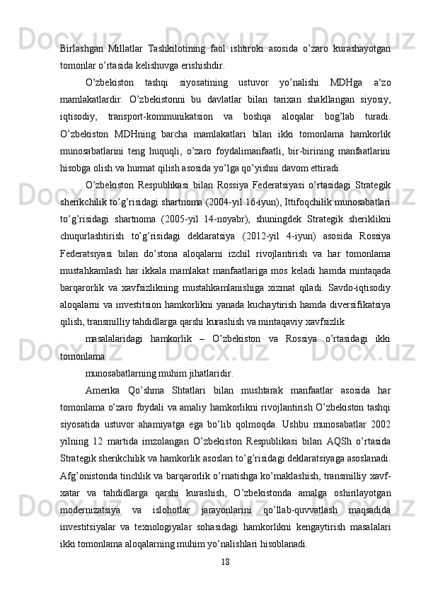 Birlashgan   Millatlar   Tashkilotining   faol   ishtiroki   asosida   o’zaro   kurashayotgan
tomonlar o’rtasida kelishuvga erishishdir.
O’zbekiston   tashqi   siyosatining   ustuvor   yo’nalishi   MDHga   a‘zo
mamlakatlardir.   O’zbekistonni   bu   davlatlar   bilan   tarixan   shakllangan   siyosiy,
iqtisodiy,   transport-kommunikatsion   va   boshqa   aloqalar   bog’lab   turadi.
O’zbekiston   MDHning   barcha   mamlakatlari   bilan   ikki   tomonlama   hamkorlik
munosabatlarini   teng   huquqli,   o’zaro   foydalimanfaatli,   bir-birining   manfaatlarini
hisobga olish va hurmat qilish asosida yo’lga qo’yishni davom ettiradi. 
O’zbekiston   Respublikasi   bilan   Rossiya   Federatsiyasi   o’rtasidagi   Strategik
sherikchilik to’g’risidagi shartnoma (2004-yil 16-iyun), Ittifoqchilik munosabatlari
to’g’risidagi   shartnoma   (2005-yil   14-noyabr),   shuningdek   Strategik   sheriklikni
chuqurlashtirish   to’g’risidagi   deklaratsiya   (2012-yil   4-iyun)   asosida   Rossiya
Federatsiyasi   bilan   do’stona   aloqalarni   izchil   rivojlantirish   va   har   tomonlama
mustahkamlash   har   ikkala   mamlakat   manfaatlariga   mos   keladi   hamda   mintaqada
barqarorlik   va   xavfsizlikning   mustahkamlanishiga   xizmat   qiladi.   Savdo-iqtisodiy
aloqalarni va investitsion hamkorlikni yanada kuchaytirish hamda diversifikatsiya
qilish, transmilliy tahdidlarga qarshi kurashish va mintaqaviy xavfsizlik
masalalaridagi   hamkorlik   –   O’zbekiston   va   Rossiya   o’rtasidagi   ikki
tomonlama 
munosabatlarning muhim jihatlaridir. 
Amerika   Qo’shma   Shtatlari   bilan   mushtarak   manfaatlar   asosida   har
tomonlama o’zaro foydali va amaliy hamkorlikni rivojlantirish O’zbekiston tashqi
siyosatida   ustuvor   ahamiyatga   ega   bo’lib   qolmoqda.   Ushbu   munosabatlar   2002
yilning   12   martida   imzolangan   O’zbekiston   Respublikasi   bilan   AQSh   o’rtasida
Strategik sherikchilik va hamkorlik asoslari to’g’risidagi deklaratsiyaga asoslanadi.
Afg’onistonda tinchlik va barqarorlik o’rnatishga ko’maklashish, transmilliy xavf-
xatar   va   tahdidlarga   qarshi   kurashish,   O’zbekistonda   amalga   oshirilayotgan
modernizatsiya   va   islohotlar   jarayonlarini   qo’llab-quvvatlash   maqsadida
investitsiyalar   va   texnologiyalar   sohasidagi   hamkorlikni   kengaytirish   masalalari
ikki tomonlama aloqalarning muhim yo’nalishlari hisoblanadi. 
18 