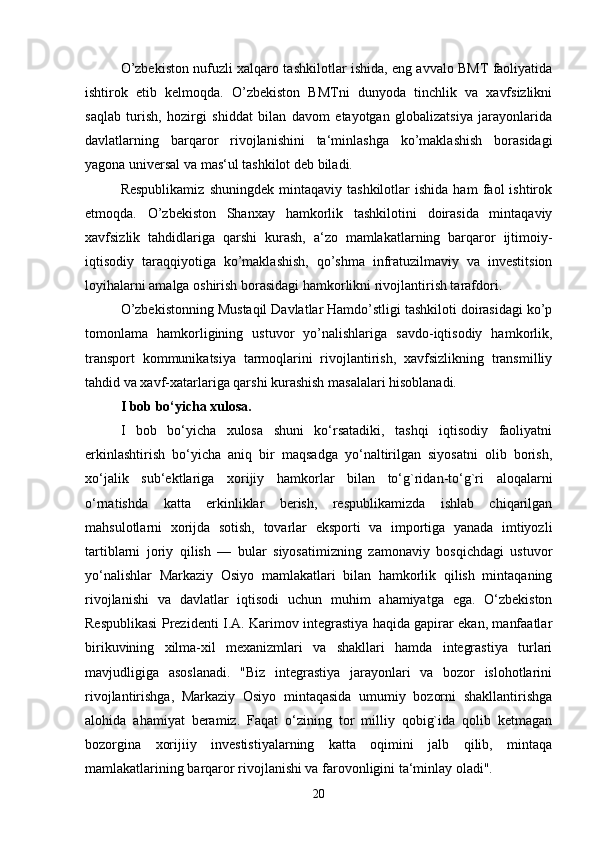 O’zbekiston nufuzli xalqaro tashkilotlar ishida, eng avvalo BMT faoliyatida
ishtirok   etib   kelmoqda.   O’zbekiston   BMTni   dunyoda   tinchlik   va   xavfsizlikni
saqlab   turish,   hozirgi   shiddat   bilan   davom   etayotgan   globalizatsiya   jarayonlarida
davlatlarning   barqaror   rivojlanishini   ta‘minlashga   ko’maklashish   borasidagi
yagona universal va mas‘ul tashkilot deb biladi. 
Respublikamiz   shuningdek   mintaqaviy   tashkilotlar   ishida   ham   faol   ishtirok
etmoqda.   O’zbekiston   Shanxay   hamkorlik   tashkilotini   doirasida   mintaqaviy
xavfsizlik   tahdidlariga   qarshi   kurash,   a‘zo   mamlakatlarning   barqaror   ijtimoiy-
iqtisodiy   taraqqiyotiga   ko’maklashish,   qo’shma   infratuzilmaviy   va   investitsion
loyihalarni amalga oshirish borasidagi hamkorlikni rivojlantirish tarafdori.
O’zbekistonning Mustaqil Davlatlar Hamdo’stligi tashkiloti doirasidagi ko’p
tomonlama   hamkorligining   ustuvor   yo’nalishlariga   savdo-iqtisodiy   hamkorlik,
transport   kommunikatsiya   tarmoqlarini   rivojlantirish,   xavfsizlikning   transmilliy
tahdid va xavf-xatarlariga qarshi kurashish masalalari hisoblanadi. 
I bob bo‘yicha xulosa.
I   bob   bo‘yicha   xulosa   shuni   ko‘rsatadiki,   tashqi   iqtisodiy   faoliyatni
erkinlashtirish   bo‘yicha   aniq   bir   maqsadga   yo‘naltirilgan   siyosatni   olib   borish,
xo‘jalik   sub‘ektlariga   xorijiy   hamkorlar   bilan   to‘g`ridan-to‘g`ri   aloqalarni
o‘rnatishda   katta   erkinliklar   berish,   respublikamizda   ishlab   chiqarilgan
mahsulotlarni   xorijda   sotish,   tovarlar   eksporti   va   importiga   yanada   imtiyozli
tartiblarni   joriy   qilish   —   bular   siyosatimizning   zamonaviy   bosqichdagi   ustuvor
yo‘nalishlar   Markaziy   Osiyo   mamlakatlari   bilan   hamkorlik   qilish   mintaqaning
rivojlanishi   va   davlatlar   iqtisodi   uchun   muhim   ahamiyatga   ega.   O‘zbekiston
Respublikasi Prezidenti I.A. Karimov integrastiya haqida gapirar ekan, manfaatlar
birikuvining   xilma-xil   mexanizmlari   va   shakllari   hamda   integrastiya   turlari
mavjudligiga   asoslanadi.   "Biz   integrastiya   jarayonlari   va   bozor   islohotlarini
rivojlantirishga,   Markaziy   Osiyo   mintaqasida   umumiy   bozorni   shakllantirishga
alohida   ahamiyat   beramiz.   Faqat   o‘zining   tor   milliy   qobig`ida   qolib   ketmagan
bozorgina   xorijiiy   investistiyalarning   katta   oqimini   jalb   qilib,   mintaqa
mamlakatlarining barqaror rivojlanishi va farovonligini ta‘minlay oladi".
20 