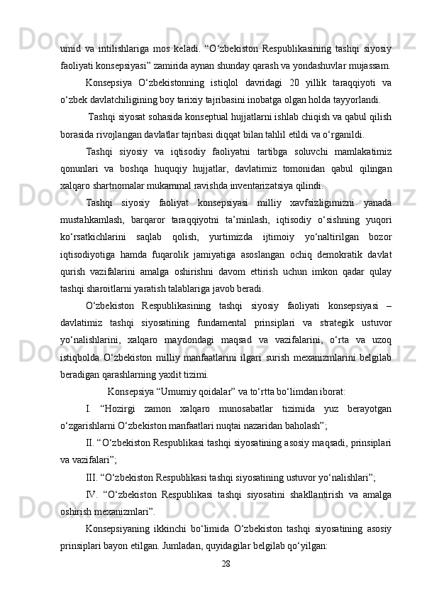 umid   va   intilishlariga   mos   keladi.   “O‘zbekiston   Respublikasining   tashqi   siyosiy
faoliyati konsepsiyasi” zamirida aynan shunday qarash va yondashuvlar mujassam.
Konsepsiya   O‘zbekistonning   istiqlol   davridagi   20   yillik   taraqqiyoti   va
o‘zbek davlatchiligining boy tarixiy tajribasini inobatga olgan holda tayyorlandi.
 Tashqi siyosat sohasida konseptual hujjatlarni ishlab chiqish va qabul qilish
borasida rivojlangan davlatlar tajribasi diqqat bilan tahlil etildi va o‘rganildi.
Tashqi   siyosiy   va   iqtisodiy   faoliyatni   tartibga   soluvchi   mamlakatimiz
qonunlari   va   boshqa   huquqiy   hujjatlar,   davlatimiz   tomonidan   qabul   qilingan
xalqaro shartnomalar mukammal ravishda inventarizatsiya qilindi.
Tashqi   siyosiy   faoliyat   konsepsiyasi   milliy   xavfsizligimizni   yanada
mustahkamlash,   barqaror   taraqqiyotni   ta’minlash,   iqtisodiy   o‘sishning   yuqori
ko‘rsatkichlarini   saqlab   qolish,   yurtimizda   ijtimoiy   yo‘naltirilgan   bozor
iqtisodiyotiga   hamda   fuqarolik   jamiyatiga   asoslangan   ochiq   demokratik   davlat
qurish   vazifalarini   amalga   oshirishni   davom   ettirish   uchun   imkon   qadar   qulay
tashqi sharoitlarni yaratish talablariga javob beradi.
O‘zbekiston   Respublikasining   tashqi   siyosiy   faoliyati   konsepsiyasi   –
davlatimiz   tashqi   siyosatining   fundamental   prinsiplari   va   strategik   ustuvor
yo‘nalishlarini,   xalqaro   maydondagi   maqsad   va   vazifalarini,   o‘rta   va   uzoq
istiqbolda   O‘zbekiston   milliy   manfaatlarini   ilgari   surish   mexanizmlarini   belgilab
beradigan qarashlarning yaxlit tizimi.
         Konsepsiya “Umumiy qoidalar” va to‘rtta bo‘limdan iborat:
I.   “Hozirgi   zamon   xalqaro   munosabatlar   tizimida   yuz   berayotgan
o‘zgarishlarni O‘zbekiston manfaatlari nuqtai nazaridan baholash”;
II. “O‘zbekiston Respublikasi tashqi siyosatining asosiy maqsadi, prinsiplari
va vazifalari”;
III. “O‘zbekiston Respublikasi tashqi siyosatining ustuvor yo‘nalishlari”;
IV.   “O‘zbekiston   Respublikasi   tashqi   siyosatini   shakllantirish   va   amalga
oshirish mexanizmlari”.
Konsepsiyaning   ikkinchi   bo‘limida   O‘zbekiston   tashqi   siyosatining   asosiy
prinsiplari bayon etilgan. Jumladan, quyidagilar belgilab qo‘yilgan:
28 