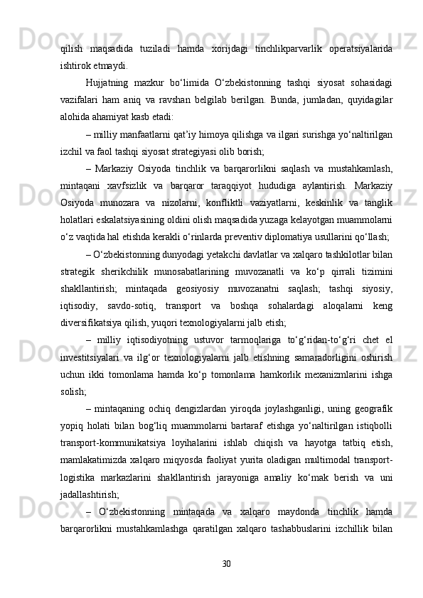 qilish   maqsadida   tuziladi   hamda   xorijdagi   tinchlikparvarlik   operatsiyalarida
ishtirok etmaydi.
Hujjatning   mazkur   bo‘limida   O‘zbekistonning   tashqi   siyosat   sohasidagi
vazifalari   ham   aniq   va   ravshan   belgilab   berilgan.   Bunda,   jumladan,   quyidagilar
alohida ahamiyat kasb etadi:
– milliy manfaatlarni qat’iy himoya qilishga va ilgari surishga yo‘naltirilgan
izchil va faol tashqi siyosat strategiyasi olib borish;
–   Markaziy   Osiyoda   tinchlik   va   barqarorlikni   saqlash   va   mustahkamlash,
mintaqani   xavfsizlik   va   barqaror   taraqqiyot   hududiga   aylantirish.   Markaziy
Osiyoda   munozara   va   nizolarni,   konfliktli   vaziyatlarni,   keskinlik   va   tanglik
holatlari eskalatsiyasining oldini olish maqsadida yuzaga kelayotgan muammolarni
o‘z vaqtida hal etishda kerakli o‘rinlarda preventiv diplomatiya usullarini qo‘llash;
– O‘zbekistonning dunyodagi yetakchi davlatlar va xalqaro tashkilotlar bilan
strategik   sherikchilik   munosabatlarining   muvozanatli   va   ko‘p   qirrali   tizimini
shakllantirish;   mintaqada   geosiyosiy   muvozanatni   saqlash;   tashqi   siyosiy,
iqtisodiy,   savdo-sotiq,   transport   va   boshqa   sohalardagi   aloqalarni   keng
diversifikatsiya qilish, yuqori texnologiyalarni jalb etish;
–   milliy   iqtisodiyotning   ustuvor   tarmoqlariga   to‘g‘ridan-to‘g‘ri   chet   el
investitsiyalari   va   ilg‘or   texnologiyalarni   jalb   etishning   samaradorligini   oshirish
uchun   ikki   tomonlama   hamda   ko‘p   tomonlama   hamkorlik   mexanizmlarini   ishga
solish;
–   mintaqaning   ochiq   dengizlardan   yiroqda   joylashganligi,   uning   geografik
yopiq   holati   bilan   bog‘liq   muammolarni   bartaraf   etishga   yo‘naltirilgan   istiqbolli
transport-kommunikatsiya   loyihalarini   ishlab   chiqish   va   hayotga   tatbiq   etish,
mamlakatimizda   xalqaro   miqyosda   faoliyat   yurita   oladigan   multimodal   transport-
logistika   markazlarini   shakllantirish   jarayoniga   amaliy   ko‘mak   berish   va   uni
jadallashtirish;
–   O‘zbekistonning   mintaqada   va   xalqaro   maydonda   tinchlik   hamda
barqarorlikni   mustahkamlashga   qaratilgan   xalqaro   tashabbuslarini   izchillik   bilan
30 
