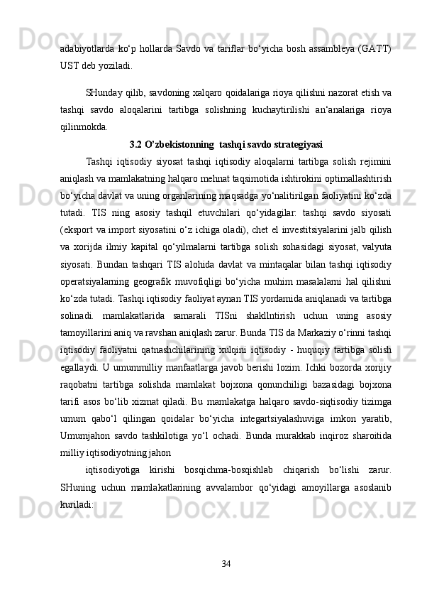 adabiyotlarda   ko‘p   hollarda   Savdo   va   tariflar   bo‘yicha   bosh   assambleya   (GATT)
UST deb yoziladi. 
SHunday qilib, savdoning xalqaro qoidalariga rioya qilishni nazorat etish va
tashqi   savdo   aloqalarini   tartibga   solishning   kuchaytirilishi   an‘analariga   rioya
qilinmokda.
3.2 O’zbekistonning  tashqi savdo strategiyasi
Tashqi   iqtisodiy   siyosat   tashqi   iqtisodiy   aloqalarni   tartibga   solish   rejimini
aniqlash va mamlakatning halqaro mehnat taqsimotida ishtirokini optimallashtirish
bo‘yicha davlat va uning organlarining maqsadga yo‘nalitirilgan faoliyatini ko‘zda
tutadi.   TIS   ning   asosiy   tashqil   etuvchilari   qo‘yidagilar:   tashqi   savdo   siyosati
(eksport va import siyosatini o‘z ichiga oladi), chet el investitsiyalarini jalb qilish
va   xorijda   ilmiy   kapital   qo‘yilmalarni   tartibga   solish   sohasidagi   siyosat,   valyuta
siyosati.   Bundan   tashqari   TIS   alohida   davlat   va   mintaqalar   bilan   tashqi   iqtisodiy
operatsiyalarning   geografik   muvofiqligi   bo‘yicha   muhim   masalalarni   hal   qilishni
ko‘zda tutadi. Tashqi iqtisodiy faoliyat aynan TIS yordamida aniqlanadi va tartibga
solinadi.   mamlakatlarida   samarali   TISni   shakllntirish   uchun   uning   asosiy
tamoyillarini aniq va ravshan aniqlash zarur. Bunda TIS da Markaziy o‘rinni tashqi
iqtisodiy   faoliyatni   qatnashchilarining   xulqini   iqtisodiy   -   huquqiy   tartibga   solish
egallaydi.  U umummilliy manfaatlarga javob  berishi  lozim.  Ichki  bozorda xorijiy
raqobatni   tartibga   solishda   mamlakat   bojxona   qonunchiligi   bazasidagi   bojxona
tarifi   asos   bo‘lib   xizmat   qiladi.   Bu   mamlakatga   halqaro   savdo-siqtisodiy   tizimga
umum   qabo‘l   qilingan   qoidalar   bo‘yicha   integartsiyalashuviga   imkon   yaratib,
Umumjahon   savdo   tashkilotiga   yo‘l   ochadi.   Bunda   murakkab   inqiroz   sharoitida
milliy iqtisodiyotning jahon 
iqtisodiyotiga   kirishi   bosqichma-bosqishlab   chiqarish   bo‘lishi   zarur.
SHuning   uchun   mamlakatlarining   avvalambor   qo‘yidagi   amoyillarga   asoslanib
kuriladi:
34 