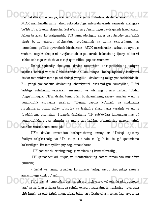 mamlakatlari,  YAponiya,  ulardan   keyin  -  yangi  industrial  davlatlar  amal  qilishdi.
MDX   mamlakatlarining   jahon   iqtisodiyotiga   integratsiyasida   samarali   strategiya
bo‘lib iqtisodiyotni eksportni faol o‘sishiga yo‘naltirilgan qayta qurish hisoblanadi.
Jahon   tajribasi   ko‘rsatganidek,   TIS   samaradorligini   asosi   va   iqtisodiy   xavfsizlik
sharti   bo‘lib   eksport   salohiyatini   rivojlantirish   va   milliy   eksportlarini   har
tomonlama qo‘llab-quvvatlash  hisoblanadi. MDX mamlakatlari uchun bu ayniqsa
muhim,   negaki   eksportni   rivojlantirish   orqali   savdo   balansining   ijobiy   saldosini
saklab solishga erishish va tashqi qarzorlikni qoplash mumkin.
Tashqi   iqtisodiy   faoliyatni   davlat   tomonidan   boshqarilishining   xalqaro
tajribasi  hozirgi vaqtda O‘zbekistonda qo‘llanilmoqda. Tashqi  iqtisodiy faoliyatni
davlat tomonidan tartibga solishdagi yangilik – davlatning roliga yondashishidadir.
Bu   yangi   yondashuv   davlatning   ahamiyatini   asoslaydigan   tamoyillar,   TIFni
tartibga   solishning   vazifalari,   mazmuni   va   ularning   o‘zaro   nisbati   tubdan
o‘zgartirmoqda.   TIFni   davlat   tomonidan   boshqarishning   asosiy   vazifasi   –   uning
qonunchilik   asoslarini   yaratish,   TIFning   barcha   ko‘rinish   va   shakllarini
rivojlantirish   uchun   qulay   iqtisodiy   va   tashqiliy   sharoitlarni   yaratish   va   uning
foydaliligini   oshirishdir.   Hozirda   davlatning   TIF   sub‘ektlari   tomonidan   mavjud
qonunchilikka   rioya   qilinishi   va   milliy   xavfsizlikni   ta‘minlashni   nazorat   qilish
vazifasi mustahkamlanmoqda. 
TIFni   davlat   tomonidan   boshqarishning   tamoyillari   "Tashqi   iqtisodiy
faoliyat   to‘g‘risida gi   va   "Ta   sh   qi   s   a   vdo   to   ’g   ’r   is   ida   gi"   qonunlarda‖
ko‘rsatilgan. Bu tamoyillar quyidagilardan iborat:
- TIF qatnashchilarining tengligi va ularning kamsitilmasligi; 
-TIF   qatnashchilari   huquq   va   manfaatlarining   davlat   tomonidan   muhofaza
qilinishi; 
-   davlat   va   uning   organlari   korxonalar   tashqi   savdo   faoliyatiga   asossiz
aralashuviga chek qo‘yish;
TIFni davlat tomonidan boshqarish uni moliyaviy, valyuta, kredit, bojxona-
tarif va tarifdan tashqari tartibga solish, eksport nazoratini ta‘minlashni, tovarlarni
olib  kirish   va  olib   ketish   munosabati   bilan   sertifikatsiyalash   sohasidagi   siyosatini
36 