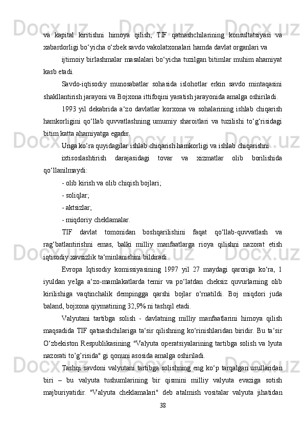 va   kapital   kiritishni   himoya   qilish,   TIF   qatnashchilarining   konsultatsiyasi   va
xabardorligi bo‘yicha o‘zbek savdo vakolatxonalari hamda davlat organlari va 
ijtimoiy birlashmalar masalalari bo‘yicha tuzilgan bitimlar muhim ahamiyat
kasb etadi. 
Savdo-iqtisodiy   munosabatlar   sohasida   islohotlar   erkin   savdo   mintaqasini
shakllantirish jarayoni va Bojxona ittifoqini yaratish jarayonida amalga oshiriladi. 
1993   yil   dekabrida   a‘zo   davlatlar   korxona   va   sohalarining   ishlab   chiqarish
hamkorligini   qo‘llab   quvvatlashning   umumiy   sharoitlari   va   tuzilishi   to‘g‘risidagi
bitim katta ahamiyatga egadir.
Unga ko‘ra quyidagilar ishlab chiqarish hamkorligi va ishlab chiqarishni 
ixtisoslashtirish   darajasidagi   tovar   va   xizmatlar   olib   borilishida
qo‘llanilmaydi: 
- olib kirish va olib chiqish bojlari; 
- soliqlar; 
- aktsizlar; 
- miqdoriy cheklamalar. 
TIF   davlat   tomonidan   boshqarilishini   faqat   qo‘llab-quvvatlash   va
rag‘batlantirishni   emas,   balki   milliy   manfaatlarga   rioya   qilishni   nazorat   etish
iqtisodiy xavsizlik ta‘minlanishini bildiradi. 
Evropa   Iqtisodiy   komissiyasining   1997   yil   27   maydagi   qaroriga   ko‘ra,   1
iyuldan   yeIga   a‘zo-mamlakatlarda   temir   va   po‘latdan   cheksiz   quvurlarning   olib
kirilishiga   vaqtinchalik   dempingga   qarshi   bojlar   o‘rnatildi.   Boj   miqdori   juda
baland, bojxona qiymatining 32,9% ni tashqil etadi.
Valyutani   tartibga   solish   -   davlatning   milliy   manfaatlarini   himoya   qilish
maqsadida TIF qatnashchilariga ta‘sir qilishning ko‘rinishlaridan biridir. Bu ta‘sir
O‘zbekiston  Respublikasining  "Valyuta operatsiyalarining tartibga  solish va  lyuta
nazorati to’g’risida" gi qonuni asosida amalga oshiriladi. 
Tashqi  savdoni  valyutani  tartibga solishning eng ko‘p tarqalgan usullaridan
biri   –   bu   valyuta   tushumlarining   bir   qismini   milliy   valyuta   evaziga   sotish
majburiyatidir.   "Valyuta   cheklamalari"   deb   atalmish   vositalar   valyuta   jihatidan
38 