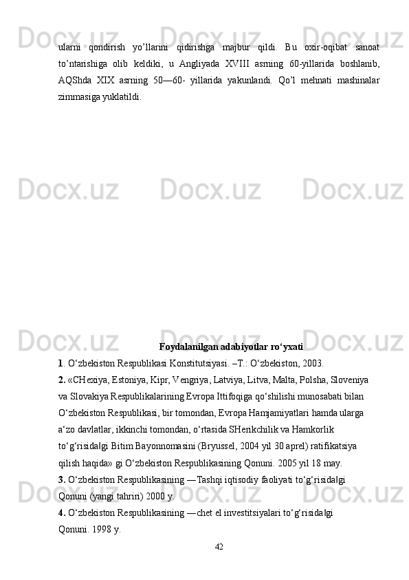 ularni   qondirish   yo’llarini   qidirishga   majbur   qildi.   Bu   oxir-oqibat   sanoat
to’ntarishiga   olib   keldiki,   u   Angliyada   XVIII   asrning   60-yillarida   boshlanib,
AQShda   XIX   asrning   50—60-   yillarida   yakunlandi.   Qo’l   mehnati   mashinalar
zimmasiga yuklatildi.
Foydalanilgan adabiyotlar ro‘yxati
1 . O‘zbekiston Respublikasi Konstitutsiyasi. –T.: O‘zbekiston, 2003.
2.  «CHexiya, Estoniya, Kipr, Vengriya, Latviya, Litva, Malta, Polsha, Sloveniya 
va Slovakiya Respublikalarining Evropa Ittifoqiga qo‘shilishi munosabati bilan 
O‘zbekiston Respublikasi, bir tomondan, Evropa Hamjamiyatlari hamda ularga 
a‘zo davlatlar, ikkinchi tomondan, o‘rtasida SHerikchilik va Hamkorlik 
to‘g‘risida gi Bitim Bayonnomasini (Bryussel, 2004 yil 30 aprel) ratifikatsiya ‖
qilish haqida» gi O‘zbekiston Respublikasining Qonuni. 2005 yil 18 may. 
3.  O‘zbekiston Respublikasining ―Tashqi iqtisodiy faoliyati to‘g‘risida gi 	
‖
Qonuni (yangi tahriri) 2000 y. 
4.  O‘zbekiston Respublikasining ―chet el investitsiyalari to‘g‘risida gi 	
‖
Qonuni. 1998 y. 
42 