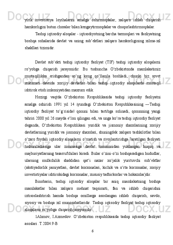 yirik   investistiya   loyihalarini   amalga   oshirmoqdalar,   xalqaro   ishlab   chiqarish
hamkorligini butun choralar bilan kengaytirmoqdalar va chuqurlashtirmoqdalar. 
Tashqi iqtisodiy aloqalar - iqtisodiyotning barcha tarmoqlari va faoliyatning
boshqa   sohalarida   davlat   va   uning   sub‘ektlari   xalqaro   hamkorligining   xilma-xil
shakllari tizimidir.
Davlat   sub‘ekti   tashqi   iqtisodiy   faoliyat   (TIF)   tashqi   iqtisodiy   aloqalarni
ro‘yobga   chiqarish   jarayonidir.   Bu   tushuncha   O‘zbekistonda   mamlakatimiz
mustaqillikka   erishgandan   so‘ng   keng   qo‘llanila   boshladi,   chunki   biz   sovet
xukumati   davrida   xorijiy   davlatlar   bilan   tashqi   iqtisodiy   aloqalarda   mustaqil
ishtirok etish imkoniyatidan maxrum edik. 
Hozirgi   vaqtda   O‘zbekiston   Respublikasida   tashqi   iqtisodiy   faoliyatni
amalga   oshirish   1991   yil   14   iyundagi   O‘zbekiston   Respublikasining   ―Tashqi
iqtisodiy   faoliyat   to‘g`risida   qonuni   bilan   tartibga   solinadi,   qonunning   yangi‖
tahriri 2000 yil 26 mayda e‘lon qilingan edi, va unga ko‘ra tashqi iqtisodiy faoliyat
deganda,   O‘zbekiston   Respublikasi   yuridik   va   jismoniy   shaxslarining   xorijiy
davlatlarning  yuridik   va   jismoniy   shaxslari,   shuningdek   xalqaro   tashkilotlar   bilan
o‘zaro foydali iqtisodiy aloqalarni o‘rnatish va rivojlantirishga ?aratilgan faoliyati
tushuniladiariga   ular   zimmasiga   davlat   tomomnidan   yuklangan   huquq   va
majburiyatlarning tasarrufchilari kiradi. Bular o‘zini-o‘zi boshqaradigan hududlar,
ularning   mulkchilik   shaklidan   qat‘i   nazar   xo‘jalik   yurituvchi   sub‘ektlar
(akstiyadorlik   jamiyatlari,   davlat   korxonalari,   kichik   va   o‘rta   korxonalar,   xorijiy
investistiyalar ishtirokidagi korxonalar, xususiy tadbirkorlar va hokazolar)dir. 
Binobarin,   tashqi   iqtisodiy   aloqalar   bir   aniq   mamlakatning   boshqa
mamlakatlar   bilan   xalqaro   mehnat   taqsimoti,   fan   va   ishlab   chiqarishni
ixtisoslashtirish   hamda   boshqa   omillarga   asoslangan   ishlab   chiqarish,   savdo,
siyosiy   va   boshqa   xil   munosabatlaridir.   Tashqi   iqtisodiy   faoliyat   tashqi   iqtisodiy
aloqalarni ro‘yobga chiqarish jarayonidir. 
1Alimov,   I.Axmedov.   O‘zbekiston   respublikasida   tashqi   iqtisodiy   faoliyat
asoslari .T.2004.9-B 
6 