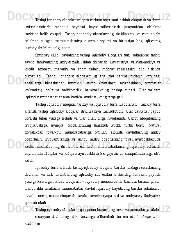 Tashqi iqtisodiy aloqalar xalqaro mehnat taqsimoti, ishlab chiqarish va fanni
ixtisoslashtirish,   xo‘jalik   hayotini   baynalmillashtirish   jarayonidan   ob‘ektiv
ravishda   kelib   chiqadi.   Tashqi   iqtisodiy   aloqalarning   shakllanishi   va   rivojlanishi
aalohida   olingan   mamlakatlarning   o‘zaro   aloqalari   va   bir-biriga   bog`liqligining
kuchayishi bilan belgilanadi.
Shunday   qilib,   davlatning   tashqi   iqtisodiy   aloqalari   turli   sohalarda:   tashqi
savdo, faoliyatining ilmiy-texnik, ishlab chiqarish, investistiya, valyuta-moliya va
kredit,   axborot,   madaniy   va   sport   turlari,   mehnat   resurslarini   olib   o‘tishda
o‘rnatiladi.   Tashqi   iqtisodiy   aloqalarning   ana   shu   barcha   turlarini   quyidagi
shakllarga   birlashtirish   mumkin:   savdo   (tovarlarni   ayirboshlash,   xizmatlar
ko‘rsatish),   qo‘shma   tadbirkorlik,   hamkorlikning   boshqa   turlari.   Ular   xalqaro
iqtisodiy munosabatlar amaliyotida, ayniqsa, keng tarqalgan. 
Tashqi iqtisodiy aloqalar tarixiy va iqtisodiy toifa hisoblanadi. Tarixiy toifa
sifatida   tashqi   iqtisodiy   aloqalar   stivilizastiya   mahsulotidir.   Ular   davlatlar   paydo
bo‘lishi   bilan   yuzaga   keladi   va   ular   bilan   birga   rivojlanadi.   Ushbu   aloqalarning
rivojlanishiga,   ayniqsa,   feodalizmning   tanazzuli   kuchli   turtki   berdi.   Natural
xo‘jalikdan   tovar-pul   munosabatlariga   o‘tilishi   alohida   davlatlarning   milliy
bozorlarini   rivojlantirishga   va   ushbu   milliy   bozorlarning   tovar   ayirboshlashida
keskin   sakrashni   tug`diradi,   bu   esa   davlat   munosabatlarining   iqtisodiy   sohasida
baynalmila   aloqalar   va   xalqaro   ayirboshlash   kengayishi   va   chuqurlashishiga   olib
keldi. 
Iqtisodiy toifa sifatida tashqi iqtisodiy aloqalar barcha turdagi resurslarning
davlatlar   va   turli   davlatlarning   iqtisodiy   sub‘ektlari   o‘rtasidagi   harakati   paytida
yuzaga keladigan ishlab chiqarish – iqtisodiy munosabatlar tizimini tashkil qiladi.
Ushbu   ikki   taraflama   munosabatlar   davlat   iqtisodiy   hayotining   barcha   sohalarini,
avvalo,   uning   ishlab   chiqarish,   savdo,   investistiyaga   oid   va   moliyaviy   faoliyatini
qamrab oladi. 
Tashqi iqtisodiy aloqalar orqali jahon bozorining tovar va xizmatlarga talabi 
muayyan   davlatning   ichki   bozoriga   o‘tkaziladi,   bu   esa   ishlab   chiqaruvchi
kuchlarni 
7 