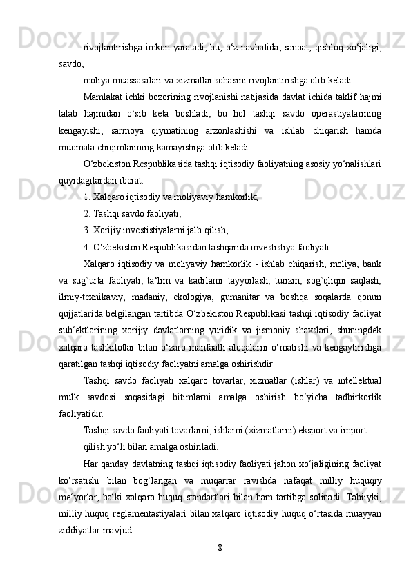 rivojlantirishga imkon yaratadi, bu, o‘z navbatida, sanoat, qishloq xo‘jaligi,
savdo,
moliya muassasalari va xizmatlar sohasini rivojlantirishga olib keladi. 
Mamlakat  ichki   bozorining  rivojlanishi   natijasida  davlat   ichida taklif  hajmi
talab   hajmidan   o‘sib   keta   boshladi,   bu   hol   tashqi   savdo   operastiyalarining
kengayishi,   sarmoya   qiymatining   arzonlashishi   va   ishlab   chiqarish   hamda
muomala chiqimlarining kamayishiga olib keladi. 
O‘zbekiston Respublikasida tashqi iqtisodiy faoliyatning asosiy yo‘nalishlari
quyidagilardan iborat: 
1. Xalqaro iqtisodiy va moliyaviy hamkorlik;
2. Tashqi savdo faoliyati; 
3. Xorijiy investistiyalarni jalb qilish; 
4. O‘zbekiston Respublikasidan tashqarida investistiya faoliyati. 
Xalqaro   iqtisodiy   va   moliyaviy   hamkorlik   -   ishlab   chiqarish,   moliya,   bank
va   sug`urta   faoliyati,   ta‘lim   va   kadrlarni   tayyorlash,   turizm,   sog`qliqni   saqlash,
ilmiy-texnikaviy,   madaniy,   ekologiya,   gumanitar   va   boshqa   soqalarda   qonun
qujjatlarida belgilangan tartibda O‘zbekiston Respublikasi tashqi iqtisodiy faoliyat
sub‘ektlarining   xorijiy   davlatlarning   yuridik   va   jismoniy   shaxslari,   shuningdek
xalqaro   tashkilotlar   bilan   o‘zaro   manfaatli   aloqalarni   o‘rnatishi   va   kengaytirishga
qaratilgan tashqi iqtisodiy faoliyatni amalga oshirishdir. 
Tashqi   savdo   faoliyati   xalqaro   tovarlar,   xizmatlar   (ishlar)   va   intellektual
mulk   savdosi   soqasidagi   bitimlarni   amalga   oshirish   bo‘yicha   tadbirkorlik
faoliyatidir.
Tashqi savdo faoliyati tovarlarni, ishlarni (xizmatlarni) eksport va import 
qilish yo‘li bilan amalga oshiriladi. 
Har qanday davlatning tashqi iqtisodiy faoliyati jahon xo‘jaligining faoliyat
ko‘rsatishi   bilan   bog`langan   va   muqarrar   ravishda   nafaqat   milliy   huquqiy
me‘yorlar,   balki   xalqaro   huquq   standartlari   bilan   ham   tartibga   solinadi.   Tabiiyki,
milliy huquq reglamentastiyalari bilan xalqaro iqtisodiy huquq o‘rtasida muayyan
ziddiyatlar mavjud. 
8 