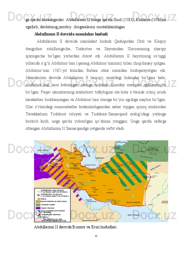 ga qarshi kurashganlar. Abdullaxon II bunga qarshi Sind (1583), Kashmir (1586)ni
egallab, davlatning janubiy. chegaralarini mustahkamlagan      
Abdullaxon II davrida mamlakat hududi
  Abdullaxon   II   davrida   mamlakat   hududi   Qashqardan   Orol   va   Kaspiy
dengizlari   sohillarigacha,   Turkiston   va   Sayramdan   Xurosonning   sharqiy
qismigacha   bo lgan   yerlardan   iborat   edi.   Abdullaxon   II   hayotining   so nggiʻ ʻ
yillarida o g li Abdulmo min (qarang Abdulmo minxon) bilan chiqishmay qolgan.	
ʻ ʻ ʻ ʻ
Abdulmo min   1582-yil   kuzidan   Balxni   otasi   nomidan   boshqarayotgan   edi.
ʻ
Iskandarxon   davrida   Abdullaxon   II   haqiqiy,   amaldagi   hukmdor   bo lgani   kabi,	
ʻ
Abdulmo min   ham   keksaygan   otasiga   nisbatan   shunday   mavqeni   egallamoqchi	
ʻ
bo lgan.   Faqat   ulamolarning   aralashuvi   tufayligina   ota-bola   o rtasida   ochiq   urush	
ʻ ʻ
harakatlari boshlanmagan va Abdulmo min otasiga bo yin egishga majbur bo lgan.	
ʻ ʻ ʻ
Ular   o rtasidagi   munosabatlar   keskinlashganidan   xabar   topgan   qozoq   xonlaridan	
ʻ
Tavakkalxon   Toshkent   viloyati   va   Toshkent-Samarqand   oralig idagi   yerlarga	
ʻ
bostirib   kirib,   unga   qarshi   yuborilgan   qo shinni   yenggan.  	
ʻ Unga   qarshi   safarga
otlangan Abdullaxon II Samarqandga yetganda vafot etadi
Abdullaxon II davrida Buxoro va Eron hududlari
10 