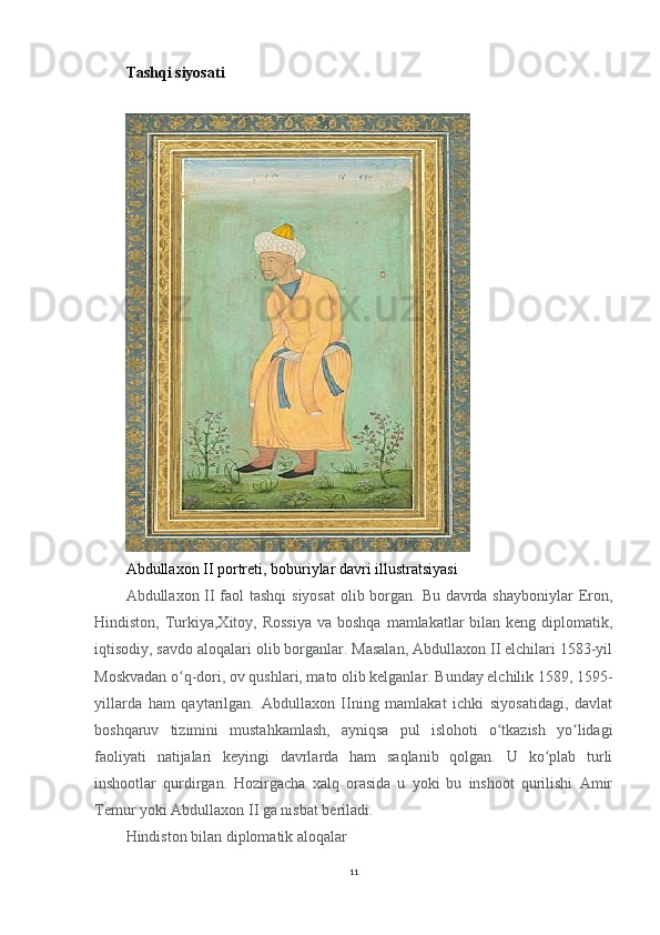 Tashqi siyosati
 
Abdullaxon II portreti, boburiylar davri illustratsiyasi
Abdullaxon II  faol tashqi  siyosat  olib borgan. Bu davrda shayboniylar  Eron,
Hindiston, Turkiya,Xitoy, Rossiya  va boshqa  mamlakatlar  bilan keng  diplomatik,
iqtisodiy, savdo aloqalari olib borganlar. Masalan, Abdullaxon II elchilari 1583-yil
Moskvadan o q-dori, ov qushlari, mato olib kelganlar. Bunday elchilik 1589, 1595-ʻ
yillarda   ham   qaytarilgan.   Abdullaxon   IIning   mamlakat   ichki   siyosatidagi,   davlat
boshqaruv   tizimini   mustahkamlash,   ayniqsa   pul   islohoti   o tkazish   yo lidagi	
ʻ ʻ
faoliyati   natijalari   keyingi   davrlarda   ham   saqlanib   qolgan.   U   ko plab   turli	
ʻ
inshootlar   qurdirgan.   Hozirgacha   xalq   orasida   u   yoki   bu   inshoot   qurilishi   Amir
Temur yoki Abdullaxon II ga nisbat beriladi.
Hindiston bilan diplomatik aloqalar 
11 