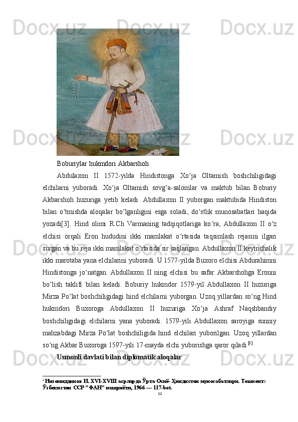Boburiylar hukmdori Akbarshoh
Abdulaxon   II   1572-yilda   Hindistonga   Xo ja   Oltamish   boshchiligidagiʻ
elchilarni   yuboradi.   Xo ja   Oltamish   sovg a-salomlar   va   maktub   bilan   Boburiy	
ʻ ʻ
Akbarshoh   huzuriga   yetib   keladi.   Abdullaxon   II   yuborgan   maktubida   Hindiston
bilan   o tmishda   aloqalar   bo lganligini   esga   soladi,   do stlik   munosabatlari   haqida	
ʻ ʻ ʻ
yozadi[3].   Hind   olimi   R.Ch   Varmaning   tadqiqotlariga   ko ra,   Abdullaxon   II   o z	
ʻ ʻ
elchisi   orqali   Eron   hududini   ikki   mamlakat   o rtasida   taqsimlash   rejasini   ilgari	
ʻ
surgan va bu reja ikki mamlakat o rtasida sir saqlangan. Abdullaxon II keyinchalik	
ʻ
ikki marotaba yana elchilarini yuboradi. U 1577-yilda Buxoro elchisi Abdurahimni
Hindistonga   jo natgan.   Abdullaxon   II   ning   elchisi   bu   safar   Akbarshohga   Eronni	
ʻ
bo lish   taklifi   bilan   keladi.   Boburiy   hukmdor   1579-yil   Abdullaxon   II   huzuriga	
ʻ
Mirza Po lat boshchiligidagi hind elchilarni yuborgan. Uzoq yillardan so ng Hind	
ʻ ʻ
hukmdori   Buxoroga   Abdullaxon   II   huzuriga   Xo ja   Ashraf   Naqshbandiy	
ʻ
boshchiligidagi   elchilarni   yana   yuboradi.   1579-yili   Abdullaxon   saroyiga   sunniy
mahzabdagi   Mirza   Po lat   boshchiligida   hind   elchilari   yuborilgan.   Uzoq   yillardan	
ʻ
so ng Akbar Buxoroga 1597-yili 17-mayda elchi yuborishga qaror qiladi	
ʻ  [ 2 ]
Usmonli davlati bilan diplomatik aloqalar
 
2
  Низомиддинов И. XVI-XVIII асрларда Ўрта Осиё- Ҳиндистон муносабатлари. Тошкент: 
Ўзбекистон ССР "ФAН" нашриёти, 1966 — 117-bet.
12 