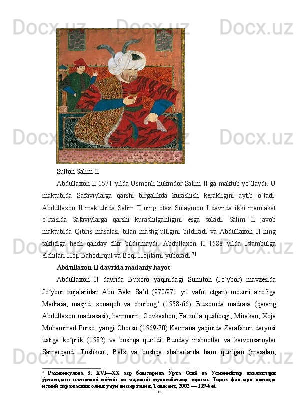 Sulton Salim II
Abdullaxon II 1571-yilda Usmonli hukmdor Salim II ga maktub yo llaydi. Uʻ
maktubida   Safaviylarga   qarshi   birgalikda   kurashish   kerakligini   aytib   o tadi.	
ʻ
Abdullaxon   II   maktubida   Salim   II   ning   otasi   Sulaymon   I   davrida   ikki   mamlakat
o rtasida   Safaviylarga   qarshi   kurashilganligini   esga   soladi.   Salim   II   javob	
ʻ
maktubida   Qibris   masalasi   bilan   mashg ulligini   bildiradi   va   Abdullaxon   II   ning	
ʻ
taklifiga   hech   qanday   fikr   bildirmaydi.   Abdullaxon   II   1588   yilda   Istambulga
elchilari Hoji Bahodirqul va Boqi Hojilarni yuboradi  [ 3 ]
Abdullaxon II davrida madaniy hayot
Abdullaxon   II   davrida   Buxoro   yaqinidagi   Sumiton   (Jo ybor)   mavzesida	
ʻ
Jo ybor   xojalaridan   Abu   Bakr   Sa d   (970/971   yil   vafot   etgan)   mozori   atrofiga	
ʻ ʼ
Madrasa,   masjid,   xonaqoh   va   chorbog   (1558-66),   Buxoroda   madrasa   (qarang	
ʻ
Abdullaxon   madrasasi),   hammom,   Govkashon,   Fatxulla   qushbegi,   Mirakan,   Xoja
Muhammad   Porso,   yangi   Chorsu   (1569-70),Karmana   yaqinida   Zarafshon   daryosi
ustiga   ko prik   (1582)   va   boshqa   qurildi.   Bunday   inshootlar   va   karvonsaroylar	
ʻ
Samarqand,   Toshkent,   Balx   va   boshqa   shaharlarda   ham   qurilgan   (masalan,
3
  Рахмонқулова   З.   XVI—XX   аср   бошларида   Ўрта   Осиё   ва   Усмонийлар   давлатлари
ўртасидаги   ижтимоий-сиёсий   ва   маданий   муносабатлар   тарихи.   Тарих   фанлари   номзоди
илмий даражасини олиш учун диссертация, Тошкент, 2002 — 139-bet.
13 