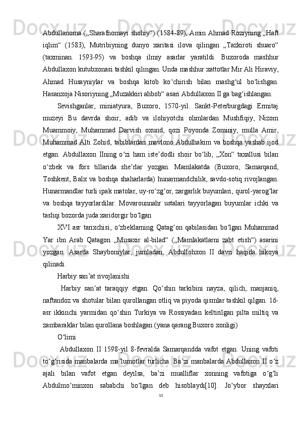 Abdullanoma („Sharafnomayi shohiy“) (1584-89), Amin Ahmad Roziyning „Haft
iqlim“   (1583),   Mutribiyning   dunyo   xaritasi   ilova   qilingan   „Tazkiroti   shuaro“
(taxminan.   1593-95)   va   boshqa   ilmiy   asarlar   yaratildi.   Buxoroda   mashhur
Abdullaxon kutubxonasi tashkil qilingan. Unda mashhur xattotlar Mir Ali Hiraviy,
Ahmad   Husayniylar   va   boshqa   kitob   ko chirish   bilan   mashg ul   bo lishgan.ʻ ʻ ʻ
Hasanxoja Nisoriyning „Muzakkiri ahbob“ asari Abdullaxon II ga bag ishlangan.	
ʻ
Sevishganlar,   miniatyura,   Buxoro,   1570-yil.   Sankt-Peterburgdagi   Ermitaj
muzeyi   Bu   davrda   shoir,   adib   va   ilohiyotchi   olimlardan   Mushfiqiy,   Nizom
Muammoiy,   Muhammad   Darvish   oxund,   qozi   Poyonda   Zominiy,   mulla   Amir,
Muhammad   Alti   Zohid,  tabiblardan   mavlono  Abdulhakim   va  boshqa   yashab   ijod
etgan.   Abdullaxon   IIning   o zi   ham   iste dodli   shoir   bo lib,   „Xon“   taxallusi   bilan	
ʻ ʼ ʻ
o zbek   va   fors   tillarida   she rlar   yozgan.   Mamlakatda   (Buxoro,   Samarqand,	
ʻ ʼ
Toshkent, Balx va boshqa shaharlarda) hunarmandchilik, savdo-sotiq rivojlangan.
Hunarmandlar turli ipak matolar, uy-ro zg or, zargarlik buyumlari, qurol-yarog lar	
ʻ ʻ ʻ
va   boshqa   tayyorlardilar.   Movarounnahr   ustalari   tayyorlagan   buyumlar   ichki   va
tashqi bozorda juda xaridorgir bo lgan 	
ʻ
XVI   asr   tarixchisi,   o zbeklarning   Qatag on   qabilasidan   bo lgan   Muhammad	
ʻ ʻ ʻ
Yar   ibn   Arab   Qatagon   „Musaxir   al-bilad“   („Mamlakatlarni   zabt   etish“)   asarini
yozgan.   Asarda   Shayboniylar,   jumladan,   Abdullohxon   II   davri   haqida   hikoya
qilinadi.
Harbiy san at rivojlanishi	
ʼ
  Harbiy   san at   taraqqiy   etgan.   Qo shin   tarkibini   nayza,   qilich,   manjaniq,	
ʼ ʻ
naftandoz va shotular bilan qurollangan otliq va piyoda qismlar tashkil qilgan. 16-
asr   ikkinchi   yarmidan   qo shin   Turkiya   va   Rossiyadan   keltirilgan   pilta   miltiq   va	
ʻ
zambaraklar bilan qurollana boshlagan (yana qarang Buxoro xonligi)
O limi	
ʻ
  Abdullaxon   II   1598-yil   8-fevralda   Samarqandda   vafot   etgan.   Uning   vafoti
to g risida  manbalarda  ma lumotlar   turlicha.  Ba zi   manbalarda  Abdullaxon  II  o z	
ʻ ʻ ʼ ʼ ʻ
ajali   bilan   vafot   etgan   deyilsa,   ba zi   mualliflar   xonning   vafotiga   o g li	
ʼ ʻ ʻ
Abdulmo minxon   sababchi   bo lgan   deb   hisoblaydi[10].   Jo ybor   shayxlari	
ʻ ʻ ʻ
15 
