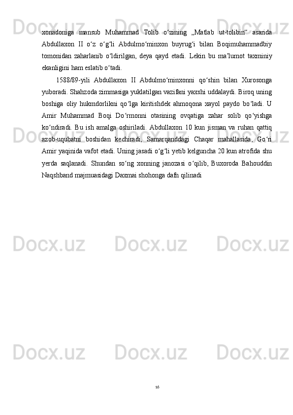 xonadoniga   mansub   Muhammad   Tolib   o zining   „Matlab   ut-tolibin“   asaridaʻ
Abdullaxon   II   o z   o g li   Abdulmo minxon   buyrug i   bilan   Boqimuhammadbiy	
ʻ ʻ ʻ ʻ ʻ
tomonidan   zaharlanib   o ldirilgan,   deya   qayd   etadi.   Lekin   bu   ma lumot   taxminiy	
ʻ ʼ
ekanligini ham eslatib o tadi.
ʻ
1588/89-yili   Abdullaxon   II   Abdulmo minxonni   qo shin   bilan   Xurosonga	
ʻ ʻ
yuboradi. Shahzoda zimmasiga yuklatilgan vazifani yaxshi uddalaydi. Biroq uning
boshiga   oliy   hukmdorlikni   qo lga   kiritishdek   ahmoqona   xayol   paydo   bo ladi.   U	
ʻ ʻ
Amir   Muhammad   Boqi   Do rmonni   otasining   ovqatiga   zahar   solib   qo yishga
ʻ ʻ
ko ndiradi.   Bu   ish   amalga   oshiriladi.   Abdullaxon   10   kun   jisman   va   ruhan   qattiq	
ʻ
azob-uqubatni   boshidan   kechiradi,   Samarqanddagi   Chaqar   mahallasida,   Go ri	
ʻ
Amir yaqinida vafot etadi. Uning jasadi o g li yetib kelguncha 20 kun atrofida shu	
ʻ ʻ
yerda   saqlanadi.   Shundan   so ng   xonning   janozasi   o qilib,   Buxoroda   Bahouddin	
ʻ ʻ
Naqshband majmuasidagi Daxmai shohonga dafn qilinadi
16 