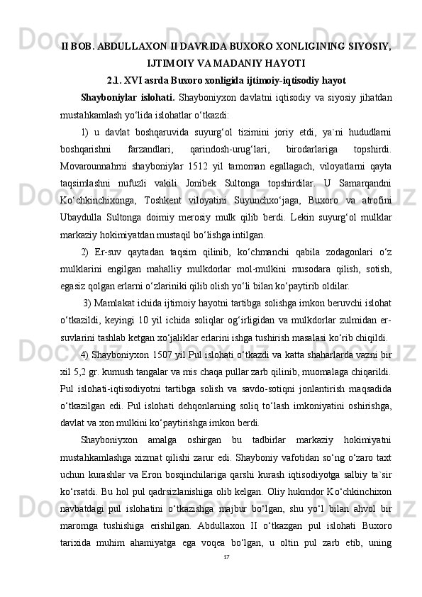 II BOB. ABDULLAXON II DAVRIDA BUXORO XONLIGINING SIYOSIY,
IJTIMOIY VA MADANIY HAYOTI
2.1. XVI asrda Buxoro xonligida ijtimoiy-iqtisodiy hayot
Shayboniylar   islohati.   Shayboniyxon   davlatni   iqtisodiy   va   siyosiy   jihatdan
mustahkamlash yo‘lida islohatlar o‘tkazdi: 
1)   u   davlat   boshqaruvida   suyurg‘ol   tizimini   joriy   etdi,   ya`ni   hududlarni
boshqarishni   farzandlari,   qarindosh-urug‘lari,   birodarlariga   topshirdi.
Movarounnahrni   shayboniylar   1512   yil   tamoman   egallagach,   viloyatlarni   qayta
taqsimlashni   nufuzli   vakili   Jonibek   Sultonga   topshirdilar.   U   Samarqandni
Ko‘chkinchixonga,   Toshkent   viloyatini   Suyunchxo‘jaga,   Buxoro   va   atrofini
Ubaydulla   Sultonga   doimiy   merosiy   mulk   qilib   berdi.   Lekin   suyurg‘ol   mulklar
markaziy hokimiyatdan mustaqil bo‘lishga intilgan. 
2)   Er-suv   qaytadan   taqsim   qilinib,   ko‘chmanchi   qabila   zodagonlari   o‘z
mulklarini   engilgan   mahalliy   mulkdorlar   mol-mulkini   musodara   qilish,   sotish,
egasiz qolgan erlarni o‘zlariniki qilib olish yo‘li bilan ko‘paytirib oldilar.
 3) Mamlakat ichida ijtimoiy hayotni tartibga solishga imkon beruvchi islohat
o‘tkazildi,   keyingi   10   yil   ichida   soliqlar   og‘irligidan   va   mulkdorlar   zulmidan   er-
suvlarini tashlab ketgan xo‘jaliklar erlarini ishga tushirish masalasi ko‘rib chiqildi. 
4) Shayboniyxon 1507 yil Pul islohati o‘tkazdi va katta shaharlarda vazni bir
xil 5,2 gr. kumush tangalar va mis chaqa pullar zarb qilinib, muomalaga chiqarildi.
Pul   islohati-iqtisodiyotni   tartibga   solish   va   savdo-sotiqni   jonlantirish   maqsadida
o‘tkazilgan   edi.   Pul   islohati   dehqonlarning   soliq   to‘lash   imkoniyatini   oshirishga,
davlat va xon mulkini ko‘paytirishga imkon berdi.
Shayboniyxon   amalga   oshirgan   bu   tadbirlar   markaziy   hokimiyatni
mustahkamlashga  xizmat  qilishi  zarur  edi. Shayboniy vafotidan  so‘ng o‘zaro taxt
uchun   kurashlar   va   Eron   bosqinchilariga   qarshi   kurash   iqtisodiyotga   salbiy   ta`sir
ko‘rsatdi. Bu hol pul qadrsizlanishiga  olib kelgan. Oliy hukmdor Ko‘chkinchixon
navbatdagi   pul   islohatini   o‘tkazishga   majbur   bo‘lgan,   shu   yo‘l   bilan   ahvol   bir
maromga   tushishiga   erishilgan.   Abdullaxon   II   o‘tkazgan   pul   islohati   Buxoro
tarixida   muhim   ahamiyatga   ega   voqea   bo‘lgan,   u   oltin   pul   zarb   etib,   uning
17 