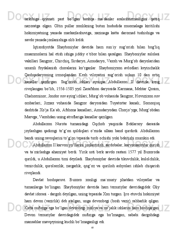 tarkibiga   qiymati   past   bo‘lgan   boshqa   ma`danlar   aralashtirmasligini   qattiq
nazoratga   olgan.   Oltin   pullar   xonlikning   butun   hududida   muomalaga   kiritilishi
hokimiyatning   yanada   markazlashuviga,   xazinaga   katta   daromad   tushishiga   va
savdo yanada jonlanishiga olib keldi. 
Iqtisodiyotda   Shayboniylar   davrida   ham   sun`iy   sug‘orish   bilan   bog‘liq
muammolarni  hal  etish   ishiga  jiddiy  e`tibor  bilan  qaralgan.  Shayboniylar   sulolasi
vakillari Sangzor, Chirchiq, Sirdaryo, Amudaryo, Vaxsh va Murg‘ob daryolaridan
unumli   foydalanish   choralarini   ko‘rganlar.   Shayboniyxon   avlodlari   keyinchalik
Qashqadaryoning   irmoqlaridan   Kesh   viloyatini   sug‘orish   uchun   10   dan   ortiq
kanallar   qazdirgan.   Sug‘orish   ishlari   ayniqsa   Abdullaxon   II   davrida   keng
rivojlangan bo‘lib, 1556-1585 yyil Zarafshon daryosida Karmana, Mehtar Qosim,
Chahorminor, Jondor suv ayirg‘ichlari; Murg‘ob vohasida Sangzor, Hovuzixon suv
ombarlari;   Jizzax   vohasida   Sangzor   daryosidan   Tuyatortar   kanali;   Somonjuq
dashtida Xo‘ja Ka`ab, Afshona kanallari; Amudaryodan Chorjo‘yga; Murg‘obdan
Marvga; Vaxshdan uning atroflariga kanallar qazilgan. 
Abdullaxon   Nurota   tumanidagi   Oqchob   yaqinida   Beklarsoy   darasida
joylashgan   qadimgi   to‘g‘on   qoldiqlari   o‘rnida   ulkan   band   qurdirdi.   Abdullaxon
bandi uning ravoqlarini to‘g‘on tepasida turib ochishi yoki bekitishi mumkin edi. 
Abdullaxon II karvon yo‘llarini jonlantirish, sardobalar, karvonsaroylar qurish
va   ta`mirlashga   ahamiyat   berdi.   Yirik   usti   berk   savdo   rastasi   1577   yil   Buxoroda
qurildi, u Abdullaxon timi deyiladi. Shayboniylar davrida tikuvchilik, kulolchilik,
temirchilik,   qurolsozlik,   zargarlik,   qog‘oz   va   qurilish   ashyolari   ishlab   chiqarish
rivojlandi.
Davlat   boshqaruvi.   Buxoro   xonligi   ma`muriy   jihatdan   viloyatlar   va
tumanlarga   bo‘lingan.   Shayboniylar   davrida   ham   temuriylar   davridagidek   Oliy
davlat idorasi - dargoh deyilgan, uning tepasida Xon turgan. Ijro etuvchi hokimiyat
ham   devon   (vazirlik)   deb   atalgan,   unga   devonbegi   (bosh   vazir)   rahbarlik   qilgan.
Katta nufuzga ega bo‘lgan devonbegi moliya va xo‘jalik ishlarini ham boshqargan.
Devon   temuriylar   davridagidek   nufuzga   ega   bo‘lmagan,   sababi   dargohdagi
mansablar mavqeyining kuchli bo‘lmaganligi edi.
18 